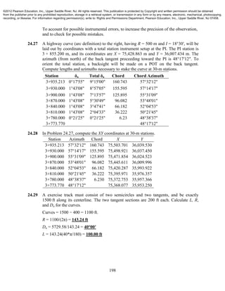 198
To account for possible instrumental errors, to increase the precision of the observation,
and to check for possible mistakes.
24.27 A highway curve (arc definition) to the right, having R = 500 m and I = 18°30′, will be
laid out by coordinates with a total station instrument setup at the PI. The PI station is
3 + 855.200 m, and its coordinates are X = 75,428.863 m and Y = 36,007.434 m. The
azimuth (from north) of the back tangent proceeding toward the PI is 48°17′12″. To
orient the total station, a backsight will be made on a POT on the back tangent.
Compute lengths and azimuths necessary to stake the curve at 30-m stations.
Station δa Total δa Chord Chord Azimuth
3+935.213 0°17'55" 9°15'00" 160.743 57°32'12"
3+930.000 1°43'08" 8°57'05" 155.595 57°14'17"
3+900.000 1°43'08" 7°13'57" 125.895 55°31'09"
3+870.000 1°43'08" 5°30'49" 96.082 53°48'01"
3+840.000 1°43'08" 3°47'41" 66.182 52°04'53"
3+810.000 1°43'08" 2°04'33" 36.222 50°21'45"
3+780.000 0°21'25" 0°21'25" 6.23 48°38'37"
3+773.770 48°17'12"
24.28 In Problem 24.27, compute the XY coordinates at 30-m stations.
Station Azimuth Chord X Y
3+935.213 57°32'12" 160.743 75,503.701 36,039.530
3+930.000 57°14'17" 155.595 75,498.921 36,037.450
3+900.000 55°31'09" 125.895 75,471.854 36,024.523
3+870.000 53°48'01" 96.082 75,445.611 36,009.996
3+840.000 52°04'53" 66.182 75,420.287 35,993.922
3+810.000 50°21'45" 36.222 75,395.971 35,976.357
3+780.000 48°38'37" 6.230 75,372.753 35,957.366
3+773.770 48°17'12" 75,368.077 35,953.250
24.29 A exercise track must consist of two semicircles and two tangents, and be exactly
1500 ft along its centerline. The two tangent sections are 200 ft each. Calculate L, R,
and Da for the curves.
Curves = 1500 − 400 = 1100 ft.
R = 1100/(2π) = 143.24 ft
Da = 5729.58/143.24 = 40°00′
L = 143.24(40*π/180) = 100.00 ft
©2012 Pearson Education, Inc., Upper Saddle River, NJ. All rights reserved. This publication is protected by Copyright and written permission should be obtained
from the publisher prior to any prohibited reproduction, storage in a retrieval system, or transmission in any form or by any means, electronic, mechanical, photocopying,
recording, or likewise. For information regarding permission(s), write to: Rights and Permissions Department, Pearson Education, Inc., Upper Saddle River, NJ 07458.
 