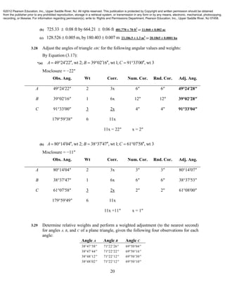 20
(b) 725.33 0.08 ft by 664.21 0.06 ft  481,770 ± 70 ft2
or 11.060 ± 0.002 ac
(c) 128.526 0.005 m, by180.403 0.007 m  23,186.5 ± 1.3 m2
or 20.1865 ± 0.0001 ha
3.28 Adjust the angles of triangle ABC for the following angular values and weights:
By Equation (3.17):
*(a) 49 24 22 , wt 2; 39 02 16 , wt 1; 91 33 00 , wt 3A B C          
Misclosure = −22″
Obs. Ang. Wt Corr. Num. Cor. Rnd. Cor. Adj. Ang.
A 49°24′22″ 2 3x 6″ 6″ 49°24′28″
B 39°02′16″ 1 6x 12″ 12″ 39°02′28″
C 91°33′00″ 3 2x 4″ 4″ 91°33′04″
179°59′38″ 6 11x
11x = 22″ x = 2″
(b) 80 14 04 , wt 2; 38 37 47 , wt 1; 61 07 58 , wt 3A B C          
Misclosure = −11″
Obs. Ang. Wt Corr. Num. Cor. Rnd. Cor. Adj. Ang.
A 80°14′04″ 2 3x 3″ 3″ 80°14′07″
B 38°37′47″ 1 6x 6″ 6″ 38°37′53″
C 61°07′58″ 3 2x 2″ 2″ 61°08′00″
179°59′49″ 6 11x
11x =11″ x = 1″
3.29 Determine relative weights and perform a weighted adjustment (to the nearest second)
for angles A, B, and C of a plane triangle, given the following four observations for each
angle:
Angle A Angle B Angle C
38 47 58   71 22 26   69 50 04  
38 47 44   71 22 22   69 50 16  
38 48 12   71 22 12   69 50 30  
38 48 02   71 22 12   69 50 10  
©2012 Pearson Education, Inc., Upper Saddle River, NJ. All rights reserved. This publication is protected by Copyright and written permission should be obtained
from the publisher prior to any prohibited reproduction, storage in a retrieval system, or transmission in any form or by any means, electronic, mechanical, photocopying,
recording, or likewise. For information regarding permission(s), write to: Rights and Permissions Department, Pearson Education, Inc., Upper Saddle River, NJ 07458.
 