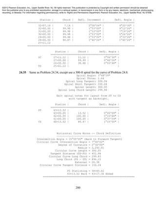 200
Station | Chord | Defl. Increment | Defl. Angle |
======================================================================
32+07.14 | 7.14 | 0°08'04" | 9°20'30" |
32+00.00 | 99.98 | 1°53'00" | 9°12'26" |
31+00.00 | 99.98 | 1°53'00" | 7°19'26" |
30+00.00 | 99.98 | 1°53'00" | 5°26'26" |
29+00.00 | 99.98 | 1°53'00" | 3°33'26" |
28+00.00 | 88.87 | 1°40'26" | 1°40'26" |
27+11.12
======================================================================
Station | Chord | Defl. Angle |
=============================================
SC 27+11.12 | 11.12 | 0°56'30" |
27+00.00 | 99.99 | 0°48'26" |
26+00.00 | 38.88 | 0°03'48" |
TS 25+61.12 | |
24.35 Same as Problem 24.34, except use a 300-ft spiral for the curve of Problem 24.8.
Spiral Angle: 3°44'59"
Spiral Throw: 1.64
Spiral Long Tangent: 200.04
Spiral Short Tangent: 100.04
Spiral Length: 300.00
Spiral Long Chord Length: 299.94
Exit spiral notes for layout from ST to CS
with tangent as backsight.
Station | Chord | Defl. Angle |
=============================================
ST 63+13.52 | |
63+00.00 | 13.52 | 0°00'09" |
62+00.00 | 100.00 | 0°10'44" |
61+00.00 | 100.00 | 0°37'59" |
CS 60+13.52 | 86.47 | 1°15'00" |
Horizontal Curve Notes -- Chord Definition
~~~~~~~~~~~~~~~~~~~~~~~~~~~~~~~~~~~~~~~~~~
Intersection Angle = 15°00'00" (Back to Forward Tangent)
Circular Curve Intersection Angle = 7°30'02"
Degree of Curvature = 2°30'00"
Radius = 2,292.01
Circular Curve Length = 300.05
Tangent Distance (TS-PI) = 451.94
Circular Curve Long Chord = 299.83
Long Chord (TS - ST) = 896.15
External = 26.38
Circular Curve Tangent Distance = 150.24
PI Stationing = 58+65.42
63+13.52 Back = 63+17.36 Ahead
============================================================
©2012 Pearson Education, Inc., Upper Saddle River, NJ. All rights reserved. This publication is protected by Copyright and written permission should be obtained
from the publisher prior to any prohibited reproduction, storage in a retrieval system, or transmission in any form or by any means, electronic, mechanical, photocopying,
recording, or likewise. For information regarding permission(s), write to: Rights and Permissions Department, Pearson Education, Inc., Upper Saddle River, NJ 07458.
 