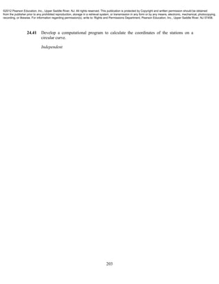 203
24.41 Develop a computational program to calculate the coordinates of the stations on a
circular curve.
Independent
©2012 Pearson Education, Inc., Upper Saddle River, NJ. All rights reserved. This publication is protected by Copyright and written permission should be obtained
from the publisher prior to any prohibited reproduction, storage in a retrieval system, or transmission in any form or by any means, electronic, mechanical, photocopying,
recording, or likewise. For information regarding permission(s), write to: Rights and Permissions Department, Pearson Education, Inc., Upper Saddle River, NJ 07458.
 