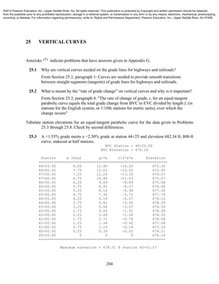 204
25 VERTICAL CURVES
Asterisks (*) indicate problems that have answers given in Appendix G.
25.1 Why are vertical curves needed on the grade lines for highways and railroads?
From Section 25.1, paragraph 1: Curves are needed to provide smooth transitions
between straight segments (tangents) of grade lines for highways and railroads.
25.2 What is meant by the “rate of grade change” on vertical curves and why is it important?
From Section 25.3, paragraph 4: "The rate of change of grade, r, for an equal-tangent
parabolic curve equals the total grade change from BVC to EVC divided by length L (in
stations for the English system, or 1/10th stations for metric units), over which the
change occurs"
Tabulate station elevations for an equal-tangent parabolic curve for the data given in Problems
25.3 through 25.8. Check by second differences.
25.3 A +1.55% grade meets a −2.50% grade at station 44+25 and elevation 682.34 ft, 800-ft
curve, stakeout at half stations.
BVC Station = 40+25.00
BVC Elevation = 676.14
Station x (Sta) g1*x r/2*x*x Elevation
============================================================
48+25.00 8.00 12.40 -16.20 672.34
48+00.00 7.75 12.01 -15.20 672.95
47+50.00 7.25 11.24 -13.30 674.07
47+00.00 6.75 10.46 -11.53 675.07
46+50.00 6.25 9.69 -9.89 675.94
46+00.00 5.75 8.91 -8.37 676.68
45+50.00 5.25 8.14 -6.98 677.30
45+00.00 4.75 7.36 -5.71 677.79
44+50.00 4.25 6.59 -4.57 678.16
44+00.00 3.75 5.81 -3.56 678.39
43+50.00 3.25 5.04 -2.67 678.50
43+00.00 2.75 4.26 -1.91 678.49
42+50.00 2.25 3.49 -1.28 678.35
42+00.00 1.75 2.71 -0.78 678.08
41+50.00 1.25 1.94 -0.40 677.68
41+00.00 0.75 1.16 -0.14 677.16
40+50.00 0.25 0.39 -0.02 676.51
40+25.00 0 0 0 676.14
===========================================================
Maximum elevation = 678.51 @ station 43+31.17
©2012 Pearson Education, Inc., Upper Saddle River, NJ. All rights reserved. This publication is protected by Copyright and written permission should be obtained
from the publisher prior to any prohibited reproduction, storage in a retrieval system, or transmission in any form or by any means, electronic, mechanical, photocopying,
recording, or likewise. For information regarding permission(s), write to: Rights and Permissions Department, Pearson Education, Inc., Upper Saddle River, NJ 07458.
 
