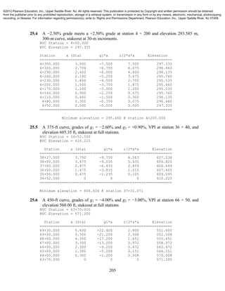 205
25.4 A −2.50% grade meets a +2.50% grade at station 4 + 200 and elevation 293.585 m,
300-m curve, stakeout at 30-m increments.
BVC Station = 4+50.000
BVC Elevation = 297.335
Station x (Sta) g1*x r/2*x*x Elevation
============================================================
4+350.000 3.000 -7.500 7.500 297.335
4+320.000 2.700 -6.750 6.075 296.660
4+290.000 2.400 -6.000 4.800 296.135
4+260.000 2.100 -5.250 3.675 295.760
4+230.000 1.800 -4.500 2.700 295.535
4+200.000 1.500 -3.750 1.875 295.460
4+170.000 1.200 -3.000 1.200 295.535
4+140.000 0.900 -2.250 0.675 295.760
4+110.000 0.600 -1.500 0.300 296.135
4+80.000 0.300 -0.750 0.075 296.660
4+50.000 0.000 -0.000 0.000 297.335
============================================================
Minimum elevation = 295.460 @ station 4+200.000
25.5 A 375-ft curve, grades of g1 = −2.60% and g2 = +0.90%, VPI at station 36 + 40, and
elevation 605.35 ft, stakeout at full stations.
BVC Station = 34+52.500
BVC Elevation = 610.225
Station x (Sta) g1*x r/2*x*x Elevation
============================================================
38+27.500 3.750 -9.750 6.563 607.038
38+00.000 3.475 -9.035 5.635 606.825
37+00.000 2.475 -6.435 2.859 606.649
36+00.000 1.475 -3.835 1.015 607.405
35+00.000 0.475 -1.235 0.105 609.095
34+52.500 0 0 0 610.225
============================================================
Minimum elevation = 606.604 @ station 37+31.071
25.6 A 450-ft curve, grades of g1 = −4.00% and g2 = −3.00%, VPI at station 66 + 50, and
elevation 560.00 ft, stakeout at full stations.
BVC Station = 63+70.000
BVC Elevation = 571.200
Station x (Sta) g1*x r/2*x*x Elevation
============================================================
69+30.000 5.600 -22.400 2.800 551.600
69+00.000 5.300 -21.200 2.508 552.508
68+00.000 4.300 -17.200 1.651 555.651
67+00.000 3.300 -13.200 0.972 558.972
66+00.000 2.300 -9.200 0.472 562.472
65+00.000 1.300 -5.200 0.151 566.151
64+00.000 0.300 -1.200 0.008 570.008
63+70.000 0 0 0 571.200
©2012 Pearson Education, Inc., Upper Saddle River, NJ. All rights reserved. This publication is protected by Copyright and written permission should be obtained
from the publisher prior to any prohibited reproduction, storage in a retrieval system, or transmission in any form or by any means, electronic, mechanical, photocopying,
recording, or likewise. For information regarding permission(s), write to: Rights and Permissions Department, Pearson Education, Inc., Upper Saddle River, NJ 07458.
 