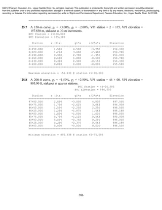 206
============================================================
25.7 A 150-m curve, g1 = +3.00%, g1 = −2.00%, VPI station = 2 + 175, VPI elevation =
157.830 m, stakeout at 30-m increments.
BVC Station = 2+100.000
BVC Elevation = 155.580
Station x (Sta) g1*x r/2*x*x Elevation
============================================================
2+250.000 1.500 4.500 -3.750 156.330
2+220.000 1.200 3.600 -2.400 156.780
2+190.000 0.900 2.700 -1.350 156.930
2+160.000 0.600 1.800 -0.600 156.780
2+130.000 0.300 0.900 -0.150 156.330
2+100.000 0.000 0.000 -0.000 155.580
============================================================
Maximum elevation = 156.930 @ station 2+190.000
25.8 A 200-ft curve, g1 = −1.50%, g2 = +2.50%, VPI station = 46 + 00, VPI elevation =
895.00 ft, stakeout at quarter stations.
BVC Station = 45+00.000
BVC Elevation = 896.500
Station x (Sta) g1*x r/2*x*x Elevation
============================================================
47+00.000 2.000 -3.000 4.000 897.500
46+75.000 1.750 -2.625 3.063 896.938
46+50.000 1.500 -2.250 2.250 896.500
46+25.000 1.250 -1.875 1.563 896.188
46+00.000 1.000 -1.500 1.000 896.000
45+75.000 0.750 -1.125 0.563 895.938
45+50.000 0.500 -0.750 0.250 896.000
45+25.000 0.250 -0.375 0.063 896.188
45+00.000 0.000 -0.000 0.000 896.500
============================================================
Minimum elevation = 895.938 @ station 45+75.000
©2012 Pearson Education, Inc., Upper Saddle River, NJ. All rights reserved. This publication is protected by Copyright and written permission should be obtained
from the publisher prior to any prohibited reproduction, storage in a retrieval system, or transmission in any form or by any means, electronic, mechanical, photocopying,
recording, or likewise. For information regarding permission(s), write to: Rights and Permissions Department, Pearson Education, Inc., Upper Saddle River, NJ 07458.
 