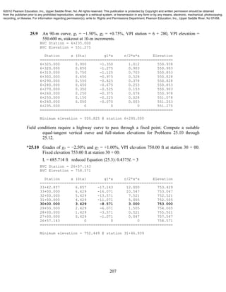207
25.9 An 90-m curve, g1 = −1.50%, g2 = +0.75%, VPI station = 6 + 280, VPI elevation =
550.600 m, stakeout at 10-m increments.
BVC Station = 6+235.000
BVC Elevation = 551.275
Station x (Sta) g1*x r/2*x*x Elevation
============================================================
6+325.000 0.900 -1.350 1.012 550.938
6+320.000 0.850 -1.275 0.903 550.903
6+310.000 0.750 -1.125 0.703 550.853
6+300.000 0.650 -0.975 0.528 550.828
6+290.000 0.550 -0.825 0.378 550.828
6+280.000 0.450 -0.675 0.253 550.853
6+270.000 0.350 -0.525 0.153 550.903
6+260.000 0.250 -0.375 0.078 550.978
6+250.000 0.150 -0.225 0.028 551.078
6+240.000 0.050 -0.075 0.003 551.203
6+235.000 0 0 0 551.275
============================================================
Minimum elevation = 550.825 @ station 6+295.000
Field conditions require a highway curve to pass through a fixed point. Compute a suitable
equal-tangent vertical curve and full-station elevations for Problems 25.10 through
25.12.
*25.10 Grades of g1 = −2.50% and g2 = +1.00%, VPI elevation 750.00 ft at station 30 + 00.
Fixed elevation 753.00 ft at station 30 + 00.
L = 685.714 ft reduced Equation (25.3): 0.4375L = 3
BVC Station = 26+57.143
BVC Elevation = 758.571
Station x (Sta) g1*x r/2*x*x Elevation
============================================================
33+42.857 6.857 -17.143 12.000 753.429
33+00.000 6.429 -16.071 10.547 753.047
32+00.000 5.429 -13.571 7.521 752.521
31+00.000 4.429 -11.071 5.005 752.505
30+00.000 3.429 -8.571 3.000 753.000
29+00.000 2.429 -6.071 1.505 754.005
28+00.000 1.429 -3.571 0.521 755.521
27+00.000 0.429 -1.071 0.047 757.547
26+57.143 0 0 0 758.571
============================================================
Minimum elevation = 752.449 @ station 31+46.939
©2012 Pearson Education, Inc., Upper Saddle River, NJ. All rights reserved. This publication is protected by Copyright and written permission should be obtained
from the publisher prior to any prohibited reproduction, storage in a retrieval system, or transmission in any form or by any means, electronic, mechanical, photocopying,
recording, or likewise. For information regarding permission(s), write to: Rights and Permissions Department, Pearson Education, Inc., Upper Saddle River, NJ 07458.
 