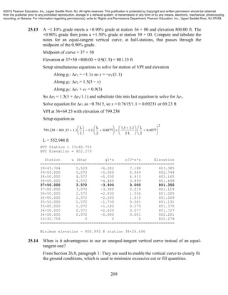 209
25.13 A −1.10% grade meets a +0.90% grade at station 36 + 00 and elevation 800.00 ft. The
+0.90% grade then joins a +1.50% grade at station 39 + 00. Compute and tabulate the
notes for an equal-tangent vertical curve, at half-stations, that passes through the
midpoint of the 0.90% grade.
Midpoint of curve = 37 + 50
Elevation at 37+50 =800.00 + 0.9(1.5) = 801.35 ft
Setup simultaneous equations to solve for station of VPI and elevation
Along g1: ∆e1 = −1.1x so x = −e1/(1.1)
Along g3: ∆e2 = 1.5(3 − x)
Along g2: ∆e1 + e2 = 0.9(3)
So ∆e2 = 1.5(3 + ∆e1/1.1) and substitute this into last equation to solve for ∆e1.
Solve equation for ∆e1 as −0.7615, so x = 0.7615/1.1 = 0.69231 or 69.23 ft
VPI at 36+69.23 with elevation of 799.238
Setup equation as
799.238 801.35 1.1
L
2






 1.1
L
2
0.8077







1.5 1.1
2 L






L
2
0.8077






2

L = 552.948 ft
BVC Station = 33+92.756
BVC Elevation = 802.279
Station x (Sta) g1*x r/2*x*x Elevation
============================================================
39+45.704 5.529 -6.082 7.188 803.385
39+00.000 5.072 -5.580 6.049 802.749
38+50.000 4.572 -5.030 4.915 802.165
38+00.000 4.072 -4.480 3.899 801.699
37+50.000 3.572 -3.930 3.000 801.350
37+00.000 3.072 -3.380 2.219 801.119
36+50.000 2.572 -2.830 1.556 801.005
36+00.000 2.072 -2.280 1.010 801.009
35+50.000 1.572 -1.730 0.581 801.131
35+00.000 1.072 -1.180 0.270 801.370
34+50.000 0.572 -0.630 0.077 801.727
34+00.000 0.072 -0.080 0.001 802.201
33+92.756 0 0 0 802.279
============================================================
Minimum elevation = 800.993 @ station 36+26.696
25.14 When is it advantageous to use an unequal-tangent vertical curve instead of an equal-
tangent one?
From Section 26.8, paragraph 1: They are used to enable the vertical curve to closely fit
the ground conditions, which is used to minimize excessive cut or fill quantities.
©2012 Pearson Education, Inc., Upper Saddle River, NJ. All rights reserved. This publication is protected by Copyright and written permission should be obtained
from the publisher prior to any prohibited reproduction, storage in a retrieval system, or transmission in any form or by any means, electronic, mechanical, photocopying,
recording, or likewise. For information regarding permission(s), write to: Rights and Permissions Department, Pearson Education, Inc., Upper Saddle River, NJ 07458.
 