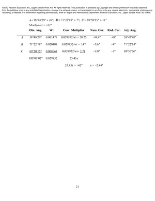 21
A = 38°48′29″ ± 26″; B = 71°22′18″ ± 7″; C = 69°50′15″ ± 11″
Misclosure = +62″
Obs. Ang. Wt Corr. Multiplier Num. Cor. Rnd. Cor. Adj. Ang.
A 38°48′29″ 0.001479 0.029952/wt = 20.25 −49.4″ −49″ 38°47′40″
B 71°22′18″ 0.020408 0.029952/wt = 1.47 −3.6″ −4″ 71°22′14″
C 69°50′15″ 0.008064 0.029952/wt= 3.71 −9.0″ −9″ 69°50′06″
180°01′02″ 0.029952 25.43x
25.43x = −62″ x = −2.44″
©2012 Pearson Education, Inc., Upper Saddle River, NJ. All rights reserved. This publication is protected by Copyright and written permission should be obtained
from the publisher prior to any prohibited reproduction, storage in a retrieval system, or transmission in any form or by any means, electronic, mechanical, photocopying,
recording, or likewise. For information regarding permission(s), write to: Rights and Permissions Department, Pearson Education, Inc., Upper Saddle River, NJ 07458.
 