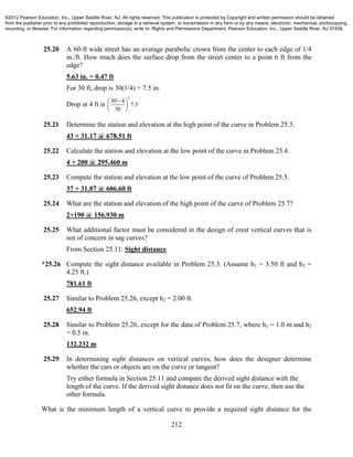 212
25.20 A 60-ft wide street has an average parabolic crown from the center to each edge of 1/4
in./ft. How much does the surface drop from the street center to a point 6 ft from the
edge?
5.63 in. = 0.47 ft
For 30 ft, drop is 30(1/4) = 7.5 in.
Drop at 4 ft is
2
30 4
7.5
30
 
 
 
25.21 Determine the station and elevation at the high point of the curve in Problem 25.3.
43 + 31.17 @ 678.51 ft
25.22 Calculate the station and elevation at the low point of the curve in Problem 25.4.
4 + 200 @ 295.460 m
25.23 Compute the station and elevation at the low point of the curve of Problem 25.5.
37 + 31.07 @ 606.60 ft
25.24 What are the station and elevation of the high point of the curve of Problem 25.7?
2+190 @ 156.930 m
25.25 What additional factor must be considered in the design of crest vertical curves that is
not of concern in sag curves?
From Section 25.11: Sight distance
*25.26 Compute the sight distance available in Problem 25.3. (Assume h1 = 3.50 ft and h2 =
4.25 ft.)
781.61 ft
25.27 Similar to Problem 25.26, except h2 = 2.00 ft.
652.94 ft
25.28 Similar to Problem 25.26, except for the data of Problem 25.7, where h1 = 1.0 m and h2
= 0.5 m.
132.232 m
25.29 In determining sight distances on vertical curves, how does the designer determine
whether the cars or objects are on the curve or tangent?
Try either formula in Section 25.11 and compare the derived sight distance with the
length of the curve. If the derived sight distance does not fit on the curve, then use the
other formula.
What is the minimum length of a vertical curve to provide a required sight distance for the
©2012 Pearson Education, Inc., Upper Saddle River, NJ. All rights reserved. This publication is protected by Copyright and written permission should be obtained
from the publisher prior to any prohibited reproduction, storage in a retrieval system, or transmission in any form or by any means, electronic, mechanical, photocopying,
recording, or likewise. For information regarding permission(s), write to: Rights and Permissions Department, Pearson Education, Inc., Upper Saddle River, NJ 07458.
 