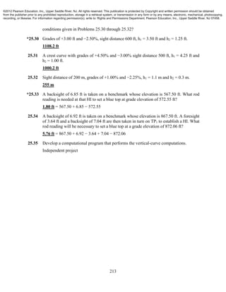 213
conditions given in Problems 25.30 through 25.32?
*25.30 Grades of +3.00 ft and −2.50%, sight distance 600 ft, h1 = 3.50 ft and h2 = 1.25 ft.
1108.2 ft
25.31 A crest curve with grades of +4.50% and −3.00% sight distance 500 ft, h1 = 4.25 ft and
h2 = 1.00 ft.
1000.2 ft
25.32 Sight distance of 200 m, grades of +1.00% and −2.25%, h1 = 1.1 m and h2 = 0.3 m.
255 m
*25.33 A backsight of 6.85 ft is taken on a benchmark whose elevation is 567.50 ft. What rod
reading is needed at that HI to set a blue top at grade elevation of 572.55 ft?
1.80 ft = 567.50 + 6.85 − 572.55
25.34 A backsight of 6.92 ft is taken on a benchmark whose elevation is 867.50 ft. A foresight
of 3.64 ft and a backsight of 7.04 ft are then taken in turn on TP1 to establish a HI. What
rod reading will be necessary to set a blue top at a grade elevation of 872.06 ft?
5.76 ft = 867.50 + 6.92 − 3.64 + 7.04 − 872.06
25.35 Develop a computational program that performs the vertical-curve computations.
Independent project
©2012 Pearson Education, Inc., Upper Saddle River, NJ. All rights reserved. This publication is protected by Copyright and written permission should be obtained
from the publisher prior to any prohibited reproduction, storage in a retrieval system, or transmission in any form or by any means, electronic, mechanical, photocopying,
recording, or likewise. For information regarding permission(s), write to: Rights and Permissions Department, Pearson Education, Inc., Upper Saddle River, NJ 07458.
 