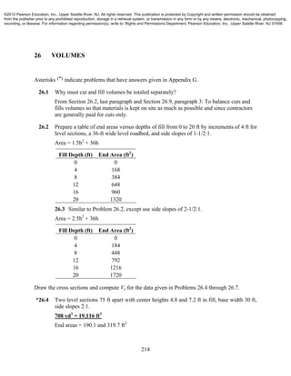 214
26 VOLUMES
Asterisks (*) indicate problems that have answers given in Appendix G.
26.1 Why must cut and fill volumes be totaled separately?
From Section 26.2, last paragraph and Section 26.9, paragraph 3: To balance cuts and
fills volumes so that materials is kept on site as much as possible and since contractors
are generally paid for cuts only.
26.2 Prepare a table of end areas versus depths of fill from 0 to 20 ft by increments of 4 ft for
level sections, a 36-ft wide level roadbed, and side slopes of 1-1/2:1.
Area = 1.5h2
+ 36h
Fill Depth (ft) End Area (ft2
)
0 0
4 168
8 384
12 648
16 960
20 1320
26.3 Similar to Problem 26.2, except use side slopes of 2-1/2:1.
Area = 2.5h2
+ 36h
Fill Depth (ft) End Area (ft2
)
0 0
4 184
8 448
12 792
16 1216
20 1720
Draw the cross sections and compute Ve for the data given in Problems 26.4 through 26.7.
*26.4 Two level sections 75 ft apart with center heights 4.8 and 7.2 ft in fill, base width 30 ft,
side slopes 2:1.
708 yd3
= 19,116 ft3
End areas = 190.1 and 319.7 ft2
©2012 Pearson Education, Inc., Upper Saddle River, NJ. All rights reserved. This publication is protected by Copyright and written permission should be obtained
from the publisher prior to any prohibited reproduction, storage in a retrieval system, or transmission in any form or by any means, electronic, mechanical, photocopying,
recording, or likewise. For information regarding permission(s), write to: Rights and Permissions Department, Pearson Education, Inc., Upper Saddle River, NJ 07458.
 
