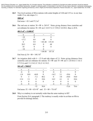 215
26.5 Two level sections of 40-m stations with center heights of 2.04 and 2.53 m. in cut, base
width 15 m, side slopes 3:1.
2005 m3
End areas = 43.1 and 57.2 m2
26.6 The end area at station 36 00 is 2
265 ft . Notes giving distance from centerline and
cut ordinates for station 36 60 are C 4.8/17.2; C 5.9/0; C 6.8/20.2. Base is 20 ft.
481.5 yd3
= 13,000 ft3
x y − +
−10 0 0
−17.2 4.8 −48 0
0 5.9 −101.48 119.18
20.2 6.8 0 68
10 0 0 0
−10 0 0
−149.48 187.18
End Area @ 36 + 00 = 168.3 ft2
26.7 An irrigation ditch with b = 12 ft and side slopes of 2:1. Notes giving distances from
centerline and cut ordinates for stations 52 00 and 53 00 are C 2.4/10.8; C 3.0; C
3.7/13.4; and C 3.1/14.2; C 3.8; C 4.1/14.2.
261 yd3
= 7048 ft3
x y - + x y - +
-6 0 0 -6 0 0
-2.4 10.8 -64.8 0 -14.2 3.1 -18.6 0
0 3 -7.2 40.2 0 3.8 -54.0 54.0
13.4 3.1 0 18.6 14.2 4.1 0 24.6
6 0 0 0 6 0 0 0
-6 0 0 -6 0 0
-72 58.8 -72.6 78.6
End areas: 52 + 00 = 65.4 ft2
and 53 + 00 = 75.6 ft2
26.8 Why is a roadway in cut normally wider than the same roadway in fill?
From Section 26.4, paragraph 2: The roadway is usually wider in cut than on fills to
provide for drainage ditches.
©2012 Pearson Education, Inc., Upper Saddle River, NJ. All rights reserved. This publication is protected by Copyright and written permission should be obtained
from the publisher prior to any prohibited reproduction, storage in a retrieval system, or transmission in any form or by any means, electronic, mechanical, photocopying,
recording, or likewise. For information regarding permission(s), write to: Rights and Permissions Department, Pearson Education, Inc., Upper Saddle River, NJ 07458.
 