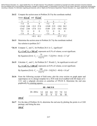 217
26.12 Compute the section areas in Problem 26.5 by the coordinate method.
Areas: 43.1 m3
and 57.2 m3
x y − + x y − +
−7.5 0 0 −7.5 0 0
−13.62 2.04 −15.3 27.8 −15.09 2.53 −19.0 38.2
13.62 2.04 −27.8 15.3 15.09 2.53 −38.2 19.0
7.5 0 0 0 7.5 0 0 0
−7.5 0 0 −7.5 0 0
−43.1 43.1 −57.2 57.2
26.13 Determine the section areas in Problem 26.7 by the coordinate method.
See solution to problem 26.7
*26.14 Compute PC and PV for Problem 26.4. Is PC significant?
Cp = 3 yd3
, Vp = 705 yd3
; represents on 0.3% of volume, so not significant.
By Equation (26.4):
 
   375
4.8 7.2 39.6 44.4 2.7 yd
12 27
pC    
26.15 Calculate PC and PV for Problem 26.7. Would PC be significant in rock cut?
Cp = 1 yd3
, Vp = 240 yd3
; represents on 0.4% of volume, so not significant.
By Equation (26.4):
 
   3100
3.0 3.8 36.2 40.4 1.0 yd
12 27
pC    
26.16 From the following excerpt of field notes, plot the cross section on graph paper and
superimpose on it a design template for a 30-ft wide level roadbed with fill slopes of 2-
1/2:1 and a subgrade elevation at centerline of 970.30 ft. Determine the end area
graphically by counting squares.
.HI 968 31 ft
20 00 Lt 5.2
50
4.8
22
6.6
0
5.9
12
7.0
30
8.1
50
399 ft2
26.17 For the data of Problem 26.16, determine the end area by plotting the points in a CAD
package, and listing the area.
399 ft2
©2012 Pearson Education, Inc., Upper Saddle River, NJ. All rights reserved. This publication is protected by Copyright and written permission should be obtained
from the publisher prior to any prohibited reproduction, storage in a retrieval system, or transmission in any form or by any means, electronic, mechanical, photocopying,
recording, or likewise. For information regarding permission(s), write to: Rights and Permissions Department, Pearson Education, Inc., Upper Saddle River, NJ 07458.
 