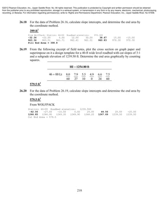 218
26.18 For the data of Problem 26.16, calculate slope intercepts, and determine the end area by
the coordinate method.
399 ft2
From WolfPack: Station: 46+00 Roadbed elevation: 970.300
-32.34 -22.00 0.00 12.00 30.00 38.67 15.00 -15.00
963.36 963.51 961.71 962.41 961.31 960.83 970.30 970.30
Fill End Area = 398.8
26.19 From the following excerpt of field notes, plot the cross section on graph paper and
superimpose on it a design template for a 40-ft wide level roadbed with cut slopes of 3:1
and a subgrade elevation of 1239.50 ft. Determine the end area graphically by counting
squares.
.HI 1254 80 ft
46 00 Lt 8.0
60
7.9
27
5.5
10
4.9
0
6.6
24
7.5
60
579.5 ft2
26.20 For the data of Problem 26.19, calculate slope intercepts and determine the end area by
the coordinate method.
579.5 ft2
From WOLFPACK
Station: 46+00 Roadbed elevation: 1239.500
-42.06 -27.00 -10.00 0.00 24.00 44.56 20.00 -20.00
1246.85 1246.90 1249.30 1249.90 1248.20 1247.69 1239.50 1239.50
Cut End Area = 579.5
©2012 Pearson Education, Inc., Upper Saddle River, NJ. All rights reserved. This publication is protected by Copyright and written permission should be obtained
from the publisher prior to any prohibited reproduction, storage in a retrieval system, or transmission in any form or by any means, electronic, mechanical, photocopying,
recording, or likewise. For information regarding permission(s), write to: Rights and Permissions Department, Pearson Education, Inc., Upper Saddle River, NJ 07458.
 