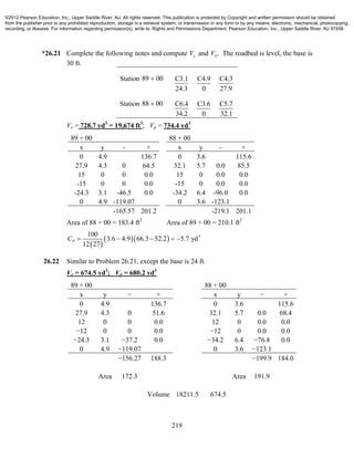 219
*26.21 Complete the following notes and compute eV and .PV The roadbed is level, the base is
30 ft.
Station 89 00 C3.1
24.3
C4.9
0
C4.3
27.9
Station 88 00 C6.4
34.2
C3.6
0
C5.7
32.1
Ve = 728.7 yd3
= 19,674 ft3
; Vp = 734.4 yd3
89 + 00 88 + 00
x y - + x y - +
0 4.9 136.7 0 3.6 115.6
27.9 4.3 0 64.5 32.1 5.7 0.0 85.5
15 0 0 0.0 15 0 0.0 0.0
-15 0 0 0.0 -15 0 0.0 0.0
-24.3 3.1 -46.5 0.0 -34.2 6.4 -96.0 0.0
0 4.9 -119.07 0 3.6 -123.1
-165.57 201.2 -219.1 201.1
Area of 88 + 00 = 183.4 ft2
Area of 89 + 00 = 210.1 ft2
 
   3100
3.6 4.9 66.3 52.2 5.7 yd
12 27
PC     
26.22 Similar to Problem 26.21, except the base is 24 ft.
Ve = 674.5 yd3
; Vp = 680.2 yd3
89 + 00 88 + 00
x y − + x y − +
0 4.9 136.7 0 3.6 115.6
27.9 4.3 0 51.6 32.1 5.7 0.0 68.4
12 0 0 0.0 12 0 0.0 0.0
−12 0 0 0.0 −12 0 0.0 0.0
−24.3 3.1 −37.2 0.0 −34.2 6.4 −76.8 0.0
0 4.9 −119.07 0 3.6 −123.1
−156.27 188.3 −199.9 184.0
Area 172.3 Area 191.9
Volume 18211.5 674.5
©2012 Pearson Education, Inc., Upper Saddle River, NJ. All rights reserved. This publication is protected by Copyright and written permission should be obtained
from the publisher prior to any prohibited reproduction, storage in a retrieval system, or transmission in any form or by any means, electronic, mechanical, photocopying,
recording, or likewise. For information regarding permission(s), write to: Rights and Permissions Department, Pearson Education, Inc., Upper Saddle River, NJ 07458.
 