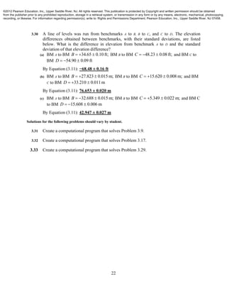 22
3.30 A line of levels was run from benchmarks A to B, B to C, and C to D. The elevation
differences obtained between benchmarks, with their standard deviations, are listed
below. What is the difference in elevation from benchmark A to D and the standard
deviation of that elevation difference?
(a) BM A to BM 34.65 0.10 ft;B    BM B to BM 48.23 0.08 ft;C    and BM C to
BM 54.90 0.09 ftD   
By Equation (3.11): −68.48 ± 0.16 ft
(b) BM A to BM 27.823 0.015 m;B    BM B to BM 15.620 0.008 m;C    and BM
C to BM 33.210 0.011mD   
By Equation (3.11): 76.653 ± 0.020 m
(c) BM A to BM 32.688 0.015 m;B    BM B to BM 5.349 0.022 m;C    and BM C
to BM 15.608 0.006 mD   
By Equation (3.11): 42.947 ± 0.027 m
Solutions for the following problems should vary by student.
3.31 Create a computational program that solves Problem 3.9.
3.32 Create a computational program that solves Problem 3.17.
3.33 Create a computational program that solves Problem 3.29.
©2012 Pearson Education, Inc., Upper Saddle River, NJ. All rights reserved. This publication is protected by Copyright and written permission should be obtained
from the publisher prior to any prohibited reproduction, storage in a retrieval system, or transmission in any form or by any means, electronic, mechanical, photocopying,
recording, or likewise. For information regarding permission(s), write to: Rights and Permissions Department, Pearson Education, Inc., Upper Saddle River, NJ 07458.
 