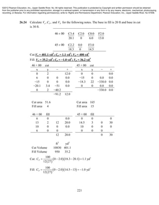 221
26.24 Calculate , ,e PV C and PV for the following notes. The base in fill is 20 ft and base in cut
is 30 ft.
46 00 C3.4
20.1
C2.0
0
C0.0
6.0
F2.0
13.0
45 00 C2.2
18.3
0.0
0
F3.0
14.5
Cut:Ve = 401.1 yd3
; Cp = 1.1 yd3
; Vp = 400 yd3
Fill: Ve = 35.2 yd3
; Cp = −1.0 yd3
; Vp = 36.2 yd3
46 + 00 cut 45 + 00 cut
x y − + x y − +
0 2 12.0 0 0 0.0
6 0 0 0.0 −15 0 0.0 0.0
−15 0 0 0.0 −18.3 22 −330.0 0.0
−20.1 3.4 −51 0.0 0 0 0.0 0.0
0 2 −40.2 −330.0 0.0
−91.2 12.0
Cut area 51.6 Cut area 165
Fill area 4 Fill area 15
46 + 00 fill 45 + 00 fill
6 0 0.0 0 0 0
13 2 12 20.0 14.5 3 0 30
10 0 0 0.0 10 0 0 0
6 0 0 0 0 0
12 20.0 0 30
ft3
yd3
Cut Volume 10830 401.1
Fill Volume 950 35.2
Cut:
 
   3100
0 2.0 18.3 20.1 1.1 yd
12 27
PC    
Fill:
 
   3100
0 2.0 14.5 13 1.0 yd
12 27
PC     
©2012 Pearson Education, Inc., Upper Saddle River, NJ. All rights reserved. This publication is protected by Copyright and written permission should be obtained
from the publisher prior to any prohibited reproduction, storage in a retrieval system, or transmission in any form or by any means, electronic, mechanical, photocopying,
recording, or likewise. For information regarding permission(s), write to: Rights and Permissions Department, Pearson Education, Inc., Upper Saddle River, NJ 07458.
 