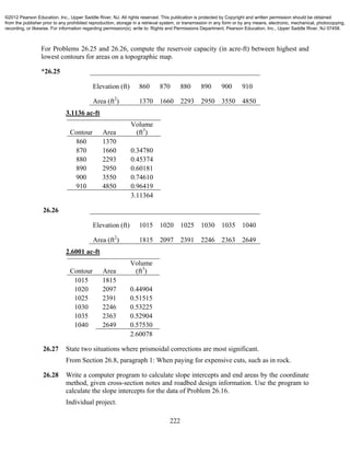 222
For Problems 26.25 and 26.26, compute the reservoir capacity (in acre-ft) between highest and
lowest contours for areas on a topographic map.
*26.25
Elevation (ft) 860 870 880 890 900 910
Area (ft2
) 1370 1660 2293 2950 3550 4850
3.1136 ac-ft
Contour Area
Volume
(ft3
)
860 1370
870 1660 0.34780
880 2293 0.45374
890 2950 0.60181
900 3550 0.74610
910 4850 0.96419
3.11364
26.26
Elevation (ft) 1015 1020 1025 1030 1035 1040
Area (ft2
) 1815 2097 2391 2246 2363 2649
2.6001 ac-ft
Contour Area
Volume
(ft3
)
1015 1815
1020 2097 0.44904
1025 2391 0.51515
1030 2246 0.53225
1035 2363 0.52904
1040 2649 0.57530
2.60078
26.27 State two situations where prismoidal corrections are most significant.
From Section 26.8, paragraph 1: When paying for expensive cuts, such as in rock.
26.28 Write a computer program to calculate slope intercepts and end areas by the coordinate
method, given cross-section notes and roadbed design information. Use the program to
calculate the slope intercepts for the data of Problem 26.16.
Individual project.
©2012 Pearson Education, Inc., Upper Saddle River, NJ. All rights reserved. This publication is protected by Copyright and written permission should be obtained
from the publisher prior to any prohibited reproduction, storage in a retrieval system, or transmission in any form or by any means, electronic, mechanical, photocopying,
recording, or likewise. For information regarding permission(s), write to: Rights and Permissions Department, Pearson Education, Inc., Upper Saddle River, NJ 07458.
 