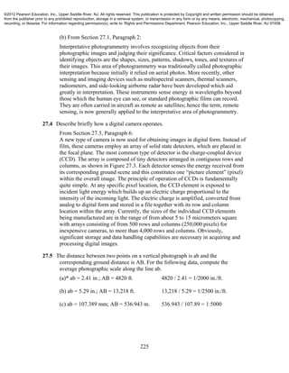 225
(b) From Section 27.1, Paragraph 2:
Interpretative photogrammetry involves recognizing objects from their
photographic images and judging their significance. Critical factors considered in
identifying objects are the shapes, sizes, patterns, shadows, tones, and textures of
their images. This area of photogrammetry was traditionally called photographic
interpretation because initially it relied on aerial photos. More recently, other
sensing and imaging devices such as multispectral scanners, thermal scanners,
radiometers, and side-looking airborne radar have been developed which aid
greatly in interpretation. These instruments sense energy in wavelengths beyond
those which the human eye can see, or standard photographic films can record.
They are often carried in aircraft as remote as satellites; hence the term, remote
sensing, is now generally applied to the interpretative area of photogrammetry.
27.4 Describe briefly how a digital camera operates.
From Section 27.3, Paragraph 6:
A new type of camera is now used for obtaining images in digital form. Instead of
film, these cameras employ an array of solid state detectors, which are placed in
the focal plane. The most common type of detector is the charge-coupled device
(CCD). The array is composed of tiny detectors arranged in contiguous rows and
columns, as shown in Figure 27.3. Each detector senses the energy received from
its corresponding ground scene and this constitutes one “picture element” (pixel)
within the overall image. The principle of operation of CCDs is fundamentally
quite simple. At any specific pixel location, the CCD element is exposed to
incident light energy which builds up an electric charge proportional to the
intensity of the incoming light. The electric charge is amplified, converted from
analog to digital form and stored in a file together with its row and column
location within the array. Currently, the sizes of the individual CCD elements
being manufactured are in the range of from about 5 to 15 micrometers square
with arrays consisting of from 500 rows and columns (250,000 pixels) for
inexpensive cameras, to more than 4,000 rows and columns. Obviously,
significant storage and data handling capabilities are necessary in acquiring and
processing digital images.
27.5 The distance between two points on a vertical photograph is ab and the
corresponding ground distance is AB. For the following data, compute the
average photographic scale along the line ab.
(a)* ab = 2.41 in.; AB = 4820 ft. 4820 / 2.41 = 1/2000 in./ft.
(b) ab = 5.29 in.; AB = 13,218 ft. 13,218 / 5.29 = 1/2500 in./ft.
(c) ab = 107.389 mm; AB = 536.943 m. 536.943 / 107.89 = 1:5000
©2012 Pearson Education, Inc., Upper Saddle River, NJ. All rights reserved. This publication is protected by Copyright and written permission should be obtained
from the publisher prior to any prohibited reproduction, storage in a retrieval system, or transmission in any form or by any means, electronic, mechanical, photocopying,
recording, or likewise. For information regarding permission(s), write to: Rights and Permissions Department, Pearson Education, Inc., Upper Saddle River, NJ 07458.
 