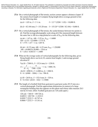 226
27.6 On a vertical photograph of flat terrain, section corners appear a distance d apart. If
the camera focal length is f compute flying height above average ground in feet
for the following data:
(a) d = 1.85 in.; f = 3 ½ in. f = 3.5 * (5280 / 1.85) = 10,000 ft.
(b) d = 82.184 mm; f = 153.20 mm f = 153.20 * (5280 / 82.184) = 9,800 ft.
27.7 On a vertical photograph of flat terrain, the scaled distance between two points is
ab. Find the average photographic scale along ab if the measured length between
the same line is AB on a map plotted at a scale of Smap for the following data.
(a) ab = 1.47 in.; AB = 3.55 in.; Smap = 1:6000
AB = (3.55 / 12) 6000 = 1775 ft.
S = 1775 / 1.47 = 1 in./ 1207 ft.
(b) ab = 41.53 mm; AB = 6.23 mm; Smap = 1:20,000
AB = (0.00623) 20,000 = 124.6 m
S = 124.6 / 0.04153 = 1:3000
27.8 What are the average scales of vertical photographs for the following data, given
flying height above sea level, H, camera focal length, f, and average ground
elevation h?
*(a) H = 7300 ft.; f = 152.4 mm; h = 1250 ft.
12507300
6




ahH
f
S = 1 in. / 1008.3 ft.
(b) H = 6980 ft.; f = 6.000 in.; h = 1004 ft.
S = 6 / (6980 – 1004) = 1 in. / 996 ft.
(c) H = 2610 m.; f = 152.4 mm; h = 324 m.
S = 0.1524 / (2610 – 324) = 1:15000
27.9 The length of a football field from goal post to goal post scales 49.15 mm on a
vertical photograph. Find the approximate dimensions (in meters) of a large
rectangular building that also appears on this photo and whose sides measure 20.5
mm by 6.8 mm. (Hint: Football goal post are 120 yards apart.)
120 yds = 360 ft = 109.728 m.
0.04915 / 109.728 = 1:2232.5
0.0205 * 2232.5 = 45.767 m.
0.0068 * 2232.5 = 15.181 m.
©2012 Pearson Education, Inc., Upper Saddle River, NJ. All rights reserved. This publication is protected by Copyright and written permission should be obtained
from the publisher prior to any prohibited reproduction, storage in a retrieval system, or transmission in any form or by any means, electronic, mechanical, photocopying,
recording, or likewise. For information regarding permission(s), write to: Rights and Permissions Department, Pearson Education, Inc., Upper Saddle River, NJ 07458.
 