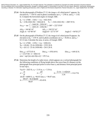 228
27.14 On the photograph of Problem 27.12, the image c of a third point C appears. Its
elevation hC = 1365 ft. and its photo coordinates are xc = 2.96 in. and yc = -3.02
in. Compute the horizontal angles in triangle ABC.
SC = 6 / (7500 – 1365) = 1 in. / 1022.50 ft.
XC = 2.96 (1022.50) = 3026.60 ft. YC = -3.02 (1022.50) = -3087.95 ft.
AzAB = "10'33222180
90.229625.2693
50.292050.1660
tan 1








AZBC = 94°48’19” AZCA = 358°52’16”
Angle A = 43°40’54” Angle B = 52°15’39” Angle C = 84°03.27”
27.15 On the photograph of Problem 27.12, the image d of a third point D appears. Its
elevation is hD = 1195 ft. and its photo coordinates are xd = 56.86 m. and yd =
63.12 mm. Calculate the area, in acres, of triangle ABD.
SD = 6 / (7500 – 1195) = 1 in. / 1050.8 ft.
XD = (56.86 / 25.4) (1050.80) = 2352.30 ft.
YD = (63.12 / 25.4) (1050.80) = 2611.28 ft.
Dist.AB = 6773.93 ft. Dist.BC = 4703.69 ft. Dist.DA = 649.42 ft.
s = 12127.04 / 2 = 6063.52
area = sqrt [s(s-a)(s-b)(s-c)] = 129.3 ac.
27.16 Determine the height of a radio tower, which appears on a vertical photograph for
the following conditions of flying height above the tower base H, distance on the
photograph from principal point to tower base rd and distance from principal point
to toer top rt
*(a) H = 2425 ft.; rb = 3.18 in.; rt = 3.34 in.
H
rh
d 
r
dH
h 
  ft.17.116
34.3
242518.334.3


h
(b) H = 6600 ft.; rb =96.83 mm; rt = 98.07 mm.
  ft.45.83
07.98
660083.9607.98


h
©2012 Pearson Education, Inc., Upper Saddle River, NJ. All rights reserved. This publication is protected by Copyright and written permission should be obtained
from the publisher prior to any prohibited reproduction, storage in a retrieval system, or transmission in any form or by any means, electronic, mechanical, photocopying,
recording, or likewise. For information regarding permission(s), write to: Rights and Permissions Department, Pearson Education, Inc., Upper Saddle River, NJ 07458.
 