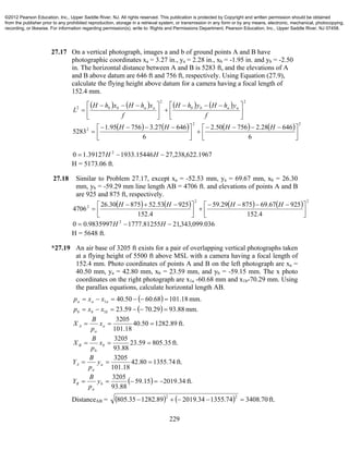 229
27.17 On a vertical photograph, images a and b of ground points A and B have
photographic coordinates xa = 3.27 in., ya = 2.28 in., xb = -1.95 in. and yb = -2.50
in. The horizontal distance between A and B is 5283 ft, and the elevations of A
and B above datum are 646 ft and 756 ft, respectively. Using Equation (27.9),
calculate the flying height above datum for a camera having a focal length of
152.4 mm.
       
22
2





 





 

f
yhHyhH
f
xhHxhH
L aabbaabb
        22
2
6
64628.275650.2
6
64627.375695.1
5283 


 





 

HHHH
1967.622,238,2715446.193339127.10 2
 HH
H = 5173.06 ft.
27.18 Similar to Problem 27.17, except xa = -52.53 mm, ya = 69.67 mm, xb = 26.30
mm, yb = -59.29 mm line length AB = 4706 ft. and elevations of points A and B
are 925 and 875 ft, respectively.
        22
2
4.152
92567.6987529.59
4.152
92553.5287530.26
4706 


 



 

HHHH
036.099,343,2181255.17779835997.00 2
 HH
H = 5648 ft.
*27.19 An air base of 3205 ft exists for a pair of overlapping vertical photographs taken
at a flying height of 5500 ft above MSL with a camera having a focal length of
152.4 mm. Photo coordinates of points A and B on the left photograph are xa =
40.50 mm, ya = 42.80 mm, xb = 23.59 mm, and yb = -59.15 mm. The x photo
coordinates on the right photograph are x1a -60.68 mm and x1b-70.29 mm. Using
the parallax equations, calculate horizontal length AB.
  mm.18.10168.6050.401  aaa xxp
  mm.88.9329.7059.231  bbb xxp
ft.89.128250.40
18.101
3205
 a
a
A x
p
B
X
ft.35.80559.23
88.93
3205
 b
b
B x
p
B
X
ft.74.135580.42
18.101
3205
 a
a
A y
p
B
Y
  ft.34.201915.59
88.93
3205
 b
a
B y
p
B
Y
DistanceAB =     ft.70.340874.135534.201989.128235.805
22

©2012 Pearson Education, Inc., Upper Saddle River, NJ. All rights reserved. This publication is protected by Copyright and written permission should be obtained
from the publisher prior to any prohibited reproduction, storage in a retrieval system, or transmission in any form or by any means, electronic, mechanical, photocopying,
recording, or likewise. For information regarding permission(s), write to: Rights and Permissions Department, Pearson Education, Inc., Upper Saddle River, NJ 07458.
 