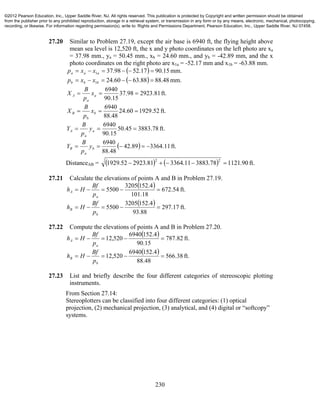 230
27.20 Similar to Problem 27.19, except the air base is 6940 ft, the flying height above
mean sea level is 12,520 ft, the x and y photo coordinates on the left photo are xa
= 37.98 mm., ya = 50.45 mm., xb = 24.60 mm., and yb = -42.89 mm, and the x
photo coordinates on the right photo are x1a = -52.17 mm and x1b = -63.88 mm.
  mm.15.9017.5298.371  aaa xxp
  mm.48.8888.6360.241  bbb xxp
ft.81.292398.37
15.90
6940
 a
a
A x
p
B
X
ft.52.192960.24
48.88
6940
 b
b
B x
p
B
X
ft.78.388345.50
15.90
6940
 a
a
A y
p
B
Y
  ft.11.336489.42
48.88
6940
 b
a
B y
p
B
Y
DistanceAB =     ft.90.112178.388311.336481.292352.1929
22

27.21 Calculate the elevations of points A and B in Problem 27.19.
  ft.54.672
18.101
4.1523205
5500 
a
A
p
Bf
Hh
  ft.17.297
88.93
4.1523205
5500 
b
B
p
Bf
Hh
27.22 Compute the elevations of points A and B in Problem 27.20.
  ft.82.787
15.90
4.1526940
520,12 
a
A
p
Bf
Hh
  ft.38.566
48.88
4.1526940
520,12 
b
B
p
Bf
Hh
27.23 List and briefly describe the four different categories of stereoscopic plotting
instruments.
From Section 27.14:
Stereoplotters can be classified into four different categories: (1) optical
projection, (2) mechanical projection, (3) analytical, and (4) digital or “softcopy”
systems.
©2012 Pearson Education, Inc., Upper Saddle River, NJ. All rights reserved. This publication is protected by Copyright and written permission should be obtained
from the publisher prior to any prohibited reproduction, storage in a retrieval system, or transmission in any form or by any means, electronic, mechanical, photocopying,
recording, or likewise. For information regarding permission(s), write to: Rights and Permissions Department, Pearson Education, Inc., Upper Saddle River, NJ 07458.
 