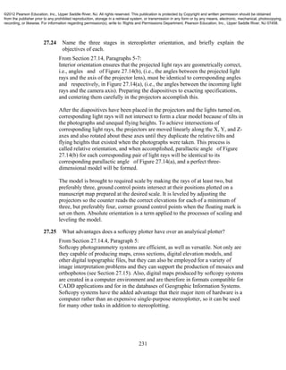 231
27.24 Name the three stages in stereoplotter orientation, and briefly explain the
objectives of each.
From Section 27.14, Paragraphs 5-7:
Interior orientation ensures that the projected light rays are geometrically correct,
i.e., angles and of Figure 27.14(b), (i.e., the angles between the projected light
rays and the axis of the projector lens), must be identical to corresponding angles
and respectively, in Figure 27.14(a), (i.e., the angles between the incoming light
rays and the camera axis). Preparing the diapositives to exacting specifications,
and centering them carefully in the projectors accomplish this.
After the diapositives have been placed in the projectors and the lights turned on,
corresponding light rays will not intersect to form a clear model because of tilts in
the photographs and unequal flying heights. To achieve intersections of
corresponding light rays, the projectors are moved linearly along the X, Y, and Z-
axes and also rotated about these axes until they duplicate the relative tilts and
flying heights that existed when the photographs were taken. This process is
called relative orientation, and when accomplished, parallactic angle of Figure
27.14(b) for each corresponding pair of light rays will be identical to its
corresponding parallactic angle of Figure 27.14(a), and a perfect three-
dimensional model will be formed.
The model is brought to required scale by making the rays of at least two, but
preferably three, ground control points intersect at their positions plotted on a
manuscript map prepared at the desired scale. It is leveled by adjusting the
projectors so the counter reads the correct elevations for each of a minimum of
three, but preferably four, corner ground control points when the floating mark is
set on them. Absolute orientation is a term applied to the processes of scaling and
leveling the model.
27.25 What advantages does a softcopy plotter have over an analytical plotter?
From Section 27.14.4, Paragraph 5:
Softcopy photogrammetry systems are efficient, as well as versatile. Not only are
they capable of producing maps, cross sections, digital elevation models, and
other digital topographic files, but they can also be employed for a variety of
image interpretation problems and they can support the production of mosaics and
orthophotos (see Section 27.15). Also, digital maps produced by softcopy systems
are created in a computer environment and are therefore in formats compatible for
CADD applications and for in the databases of Geographic Information Systems.
Softcopy systems have the added advantage that their major item of hardware is a
computer rather than an expensive single-purpose stereoplotter, so it can be used
for many other tasks in addition to stereoplotting.
©2012 Pearson Education, Inc., Upper Saddle River, NJ. All rights reserved. This publication is protected by Copyright and written permission should be obtained
from the publisher prior to any prohibited reproduction, storage in a retrieval system, or transmission in any form or by any means, electronic, mechanical, photocopying,
recording, or likewise. For information regarding permission(s), write to: Rights and Permissions Department, Pearson Education, Inc., Upper Saddle River, NJ 07458.
 