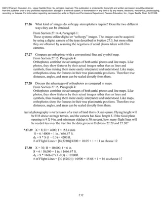 232
27.26 What kind of images do softcopy stereoplotters require? Describe two different
ways they can be obtained.
From Section 27.14.4, Paragraph 1:
These systems utilize digital or “softcopy” images. The images can be acquired
by using a digital camera of the type described in Section 27.3, but more often
they are obtained by scanning the negatives of aerial photos taken with film
cameras.
27.27 Compare an orthophoto with a conventional line and symbol map.
From Section 27.15, Paragraph 4:
Orthophotos combine the advantages of both aerial photos and line maps. Like
photos, they show features by their actual images rather than as lines and
symbols, thus making them more easily interpreted and understood. Like maps,
orthophotos show the features in their true planimetric positions. Therefore true
distances, angles, and areas can be scaled directly from them.
27.28 Discuss the advantages of orthophotos as compared to maps.
From Section 27.15, Paragraph 4:
Orthophotos combine the advantages of both aerial photos and line maps. Like
photos, they show features by their actual images rather than as lines and
symbols, thus making them more easily interpreted and understood. Like maps,
orthophotos show the features in their true planimetric positions. Therefore true
distances, angles, and areas can be scaled directly from them.
Aerial photography is to be taken of a tract of land that is X mi square. Flying height will
be H ft above average terrain, and the camera has focal length f. If the focal plane
opening is 9 X 9 in. and minimum sidelap is 30 percent, how many flight lines will
be needed to cover the tract for the data given in Problems 27.29 and 27.30?
*27.29 X = 8; H = 4000; f = 152.4 mm
S = 6 / 4000 = 1 in. / 666.67 ft.
dS = 9 * S (1 – 0.3) = 4200 ft.
# of Flight Lines = [8 (5280)]/4200 = 10.05 + 1 = 11 so choose 12
27.30 X = 30; H = 10,000; f = 6 in.
S = 6 / 10,000 = 1 in. / 1666.67 ft.
dS = 9 * 1666.67 (1 -0.3) = 10500ft.
# of Flight Lines = [30 (5280)] / 10500 = 15.08 + 1 = 16 so choose 17
©2012 Pearson Education, Inc., Upper Saddle River, NJ. All rights reserved. This publication is protected by Copyright and written permission should be obtained
from the publisher prior to any prohibited reproduction, storage in a retrieval system, or transmission in any form or by any means, electronic, mechanical, photocopying,
recording, or likewise. For information regarding permission(s), write to: Rights and Permissions Department, Pearson Education, Inc., Upper Saddle River, NJ 07458.
 