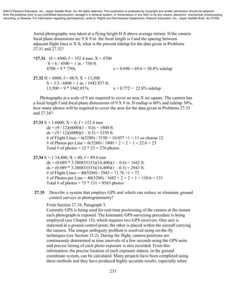 233
Aerial photography was taken at a flying height H ft above average terrain. If the camera
focal plane dimensions are 9 X 9 in. the focal length is f and the spacing between
adjacent flight lines is X ft, what is the percent sidelap for the data given in Problems
27.31 and 27.32?
*27.31 H = 4500; f = 152.4 mm; X = 4700
S = 6 / 4500 = 1 in. / 750 ft.
4700 = 9 * 750x x = 0.696 = 69.6 = 30.4% sidelap
27.32 H = 6800; f = 88.9; X = 13,500
S = 3.5 / 6800 = 1 in. / 1942.857 ft.
13,500 = 9 * 1942.857x x = 0.772 = 22.8% sidelap
Photographs at a scale of S are required to cover an area X mi square. The camera has
a focal length f and focal plane dimensions of 9 X 9 in. If endlap is 60% and sidelap 30%,
how many photos will be required to cover the area for the data given in Problems 27.33
and 27.34?
27.33 S = 1:6000; X = 6; f = 152.4 mm
de = (9 / 12)(6000)(1 – 0.6) = 1800 ft.
ds = (9 / 12)(6000)(1 – 0.3) = 3150 ft.
# of Flight Lines = 6(5280) / 3150 = 10.057 +1 = 11 so choose 12
# of Photos per Line = 6(5280) / 1800 + 2 + 2 + 1 = 22.6 = 23
Total # of photos = 12 * 23 = 276 photos
27.34 S = 1:14,400; X = 40; f = 89.0 mm
de = (0.089 * 3.280833333)(14,400)(1 – 0.6) = 1682 ft.
ds = (0.089 * 3.280833333)(14,400)(1 – 0.3) = 2943 ft.
# of Flight Lines = 40(5280) / 2943 = 71.76 +1 = 73
# of Photos per Line = 40(5280) / 1682 + 2 + 2 + 1 = 130.6 = 131
Total # of photos = 73 * 131 = 9563 photos
27.35 Describe a system that employs GPS and which can reduce or eliminate ground
control surveys in photogrammetry?
From Section 27.16, Paragraph 3:
Currently GPS is being used for real-time positioning of the camera at the instant
each photograph is exposed. The kinematic GPS surveying procedure is being
employed (see Chapter 15), which requires two GPS receivers. One unit is
stationed at a ground control point; the other is placed within the aircraft carrying
the camera. The integer ambiguity problem is resolved using on-the-fly
techniques (see Section 15.2). During the flight, camera positions are
continuously determined at time intervals of a few seconds using the GPS units
and precise timing of each photo exposure is also recorded. From this
information, the precise location of each exposure station, in the ground
coordinate system, can be calculated. Many projects have been completed using
these methods and they have produced highly accurate results, especially when
©2012 Pearson Education, Inc., Upper Saddle River, NJ. All rights reserved. This publication is protected by Copyright and written permission should be obtained
from the publisher prior to any prohibited reproduction, storage in a retrieval system, or transmission in any form or by any means, electronic, mechanical, photocopying,
recording, or likewise. For information regarding permission(s), write to: Rights and Permissions Department, Pearson Education, Inc., Upper Saddle River, NJ 07458.
 