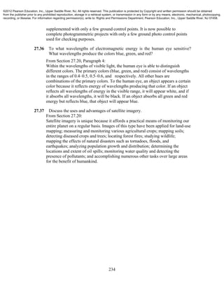 234
supplemented with only a few ground control points. It is now possible to
complete photogrammetric projects with only a few ground photo control points
used for checking purposes.
27.36 To what wavelengths of electromagnetic energy is the human eye sensitive?
What wavelengths produce the colors blue, green, and red?
From Section 27.20, Paragraph 4:
Within the wavelengths of visible light, the human eye is able to distinguish
different colors. The primary colors (blue, green, and red) consist of wavelengths
in the ranges of 0.4–0.5, 0.5–0.6, and respectively. All other hues are
combinations of the primary colors. To the human eye, an object appears a certain
color because it reflects energy of wavelengths producing that color. If an object
reflects all wavelengths of energy in the visible range, it will appear white, and if
it absorbs all wavelengths, it will be black. If an object absorbs all green and red
energy but reflects blue, that object will appear blue.
27.37 Discuss the uses and advantages of satellite imagery.
From Section 27.20:
Satellite imagery is unique because it affords a practical means of monitoring our
entire planet on a regular basis. Images of this type have been applied for land-use
mapping; measuring and monitoring various agricultural crops; mapping soils;
detecting diseased crops and trees; locating forest fires; studying wildlife;
mapping the effects of natural disasters such as tornadoes, floods, and
earthquakes; analyzing population growth and distribution; determining the
locations and extent of oil spills; monitoring water quality and detecting the
presence of pollutants; and accomplishing numerous other tasks over large areas
for the benefit of humankind.
©2012 Pearson Education, Inc., Upper Saddle River, NJ. All rights reserved. This publication is protected by Copyright and written permission should be obtained
from the publisher prior to any prohibited reproduction, storage in a retrieval system, or transmission in any form or by any means, electronic, mechanical, photocopying,
recording, or likewise. For information regarding permission(s), write to: Rights and Permissions Department, Pearson Education, Inc., Upper Saddle River, NJ 07458.
 