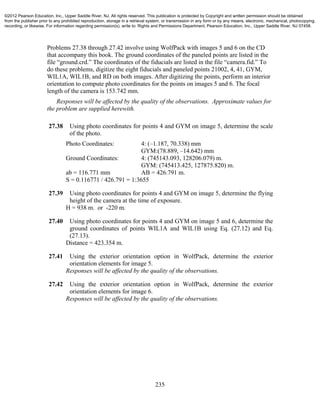 235
Problems 27.38 through 27.42 involve using WolfPack with images 5 and 6 on the CD
that accompany this book. The ground coordinates of the paneled points are listed in the
file “ground.crd.” The coordinates of the fiducials are listed in the file “camera.fid.” To
do these problems, digitize the eight fiducials and paneled points 21002, 4, 41, GYM,
WIL1A, WIL1B, and RD on both images. After digitizing the points, perform an interior
orientation to compute photo coordinates for the points on images 5 and 6. The focal
length of the camera is 153.742 mm.
Responses will be affected by the quality of the observations. Approximate values for
the problem are supplied herewith.
27.38 Using photo coordinates for points 4 and GYM on image 5, determine the scale
of the photo.
Photo Coordinates: 4: (–1.187, 70.338) mm
GYM:(78.889, –14.642) mm
Ground Coordinates: 4: (745143.093, 128206.079) m.
GYM: (745413.425, 127875.820) m.
ab = 116.771 mm AB = 426.791 m.
S = 0.116771 / 426.791 = 1:3655
27.39 Using photo coordinates for points 4 and GYM on image 5, determine the flying
height of the camera at the time of exposure.
H = 938 m. or -220 m.
27.40 Using photo coordinates for points 4 and GYM on image 5 and 6, determine the
ground coordinates of points WIL1A and WIL1B using Eq. (27.12) and Eq.
(27.13).
Distance = 423.354 m.
27.41 Using the exterior orientation option in WolfPack, determine the exterior
orientation elements for image 5.
Responses will be affected by the quality of the observations.
27.42 Using the exterior orientation option in WolfPack, determine the exterior
orientation elements for image 6.
Responses will be affected by the quality of the observations.
©2012 Pearson Education, Inc., Upper Saddle River, NJ. All rights reserved. This publication is protected by Copyright and written permission should be obtained
from the publisher prior to any prohibited reproduction, storage in a retrieval system, or transmission in any form or by any means, electronic, mechanical, photocopying,
recording, or likewise. For information regarding permission(s), write to: Rights and Permissions Department, Pearson Education, Inc., Upper Saddle River, NJ 07458.
 