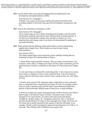237
28.4 List the fields within surveying and mapping that are fundamental to the
development and implementation of GISs.
From Section 28.1, Paragraph 7:
Virtually every aspect of surveying, and thus all material presented in the
preceding chapters of this book, bear upon GIS development, management, and
use.
28.5 Discuss the importance of metadata to a GIS.
From Section 28.8, Paragraph 1:
Once created, data can travel almost instantaneously through a network and be
transformed, modified, and used for many different kinds of spatial analyses. It
can then be re-transmitted to another user, and then to another, etc.2 It is
important that each change made to any data set be documented by updating its
associated metadata.
28.6 Name and describe the different simple spatial objects used for representing
graphic data in digital form. Which objects are used in raster format
representations?
From Section 28.4.1:
The simple spatial objects most commonly used in spatially locating data are
illustrated in Figure 28.2 and described as follows:
1. Points define single geometric locations. They are used to locate features such
as houses, wells, mines, or bridges [see Figure 28.2(a)]. Their coordinates give the
spatial locations of points, commonly in state plane or UTM systems (see Chapter
20).
2. Lines and strings are obtained by connecting points. A line connects two points,
and a string is a sequence of two or more connected lines. Lines and strings are
used to represent and locate roads, streams, fences, property lines, etc. [see Figure
28.2(b)].
3. Interior areas consist of the continuous space within three or more connected
lines or strings that form a closed loop [see Figure 28.2(c)]. For example, interior
areas are used to represent and locate the limits of governmental jurisdictions,
parcels of land ownership, different types of land cover, or large buildings.
4. Pixels are usually tiny squares that represent the smallest elements into which a
digital image is divided [see Figure 28.2(d)]. Continuous arrays of pixels,
arranged in rows and columns, are used to enter data from aerial photos,
orthophotos, satellite images, etc. Assigning a numerical value to each pixel
specifies the distributions of colors or tones throughout the image. Pixel size can
be varied, and is usually specified by the number of dots per inch (dpi). As an
example, 100 dpi would correspond to squares having dimensions of 1/100 in. on
each side. Thus 100 dpi yields 10,000 pixels per square inch.
©2012 Pearson Education, Inc., Upper Saddle River, NJ. All rights reserved. This publication is protected by Copyright and written permission should be obtained
from the publisher prior to any prohibited reproduction, storage in a retrieval system, or transmission in any form or by any means, electronic, mechanical, photocopying,
recording, or likewise. For information regarding permission(s), write to: Rights and Permissions Department, Pearson Education, Inc., Upper Saddle River, NJ 07458.
 