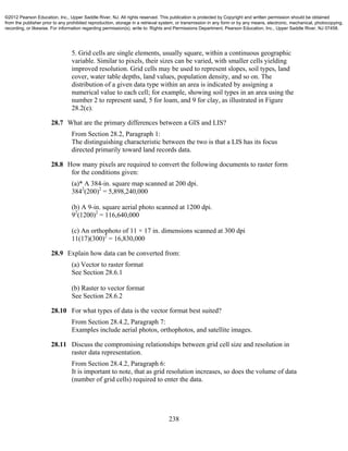 238
5. Grid cells are single elements, usually square, within a continuous geographic
variable. Similar to pixels, their sizes can be varied, with smaller cells yielding
improved resolution. Grid cells may be used to represent slopes, soil types, land
cover, water table depths, land values, population density, and so on. The
distribution of a given data type within an area is indicated by assigning a
numerical value to each cell; for example, showing soil types in an area using the
number 2 to represent sand, 5 for loam, and 9 for clay, as illustrated in Figure
28.2(e).
28.7 What are the primary differences between a GIS and LIS?
From Section 28.2, Paragraph 1:
The distinguishing characteristic between the two is that a LIS has its focus
directed primarily toward land records data.
28.8 How many pixels are required to convert the following documents to raster form
for the conditions given:
(a)* A 384-in. square map scanned at 200 dpi.
3842
(200)2
= 5,898,240,000
(b) A 9-in. square aerial photo scanned at 1200 dpi.
92
(1200)2
= 116,640,000
(c) An orthophoto of 11 × 17 in. dimensions scanned at 300 dpi
11(17)(300)2
= 16,830,000
28.9 Explain how data can be converted from:
(a) Vector to raster format
See Section 28.6.1
(b) Raster to vector format
See Section 28.6.2
28.10 For what types of data is the vector format best suited?
From Section 28.4.2, Paragraph 7:
Examples include aerial photos, orthophotos, and satellite images.
28.11 Discuss the compromising relationships between grid cell size and resolution in
raster data representation.
From Section 28.4.2, Paragraph 6:
It is important to note, that as grid resolution increases, so does the volume of data
(number of grid cells) required to enter the data.
©2012 Pearson Education, Inc., Upper Saddle River, NJ. All rights reserved. This publication is protected by Copyright and written permission should be obtained
from the publisher prior to any prohibited reproduction, storage in a retrieval system, or transmission in any form or by any means, electronic, mechanical, photocopying,
recording, or likewise. For information regarding permission(s), write to: Rights and Permissions Department, Pearson Education, Inc., Upper Saddle River, NJ 07458.
 