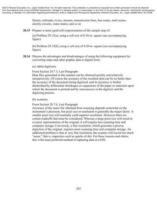 243
Streets, railroads, rivers, streams, transmission lines, bus routes, mail routes,
electric circuits, water mains, and so on
28.15 Prepare a raster (grid cell) representation of the sample map of:
(a) Problem 28.15(a), using a cell size of 0.10-in. square (see accompanying
figure).
(b) Problem 28.15(b), using a cell size of 0.20-in. square (see accompanying
figure).
28.16 Discuss the advantages and disadvantages of using the following equipment for
converting maps and other graphic data to digital form:
(a) tablet digitizers
From Section 28.7.3, Last Paragraph:
Data files generated in this manner can be obtained quickly and relatively
inexpensively. Of course the accuracy of the resultant data can be no better than
the accuracy of the document being digitized, and its accuracy is further
diminished by differential shrinkages or expansions of the paper or materials upon
which the document is printed and by inaccuracies in the digitizer and the
digitizing process.
(b) scanners.
From Section 28.7.6, Last Paragraph:
Accuracy of the raster file obtained from scanning depends somewhat on the
instrument’s precision, but pixel size or resolution is generally the major factor. A
smaller pixel size will normally yield superior resolution. However there are
certain tradeoffs that must be considered. Whereas a large pixel size will result in
a coarse representation of the original, it will require less scanning time and
computer storage. Conversely, a fine resolution, which generates a precise
depiction of the original, requires more scanning time and computer storage. An
additional problem is that at very fine resolution, the scanner will record too much
“noise,” that is, impurities such as specks of dirt. For these reasons and others,
this is the least preferred method of capturing data in a GIS.
©2012 Pearson Education, Inc., Upper Saddle River, NJ. All rights reserved. This publication is protected by Copyright and written permission should be obtained
from the publisher prior to any prohibited reproduction, storage in a retrieval system, or transmission in any form or by any means, electronic, mechanical, photocopying,
recording, or likewise. For information regarding permission(s), write to: Rights and Permissions Department, Pearson Education, Inc., Upper Saddle River, NJ 07458.
 