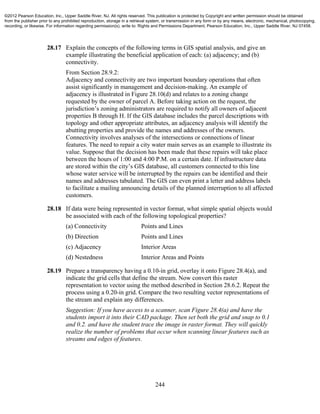 244
28.17 Explain the concepts of the following terms in GIS spatial analysis, and give an
example illustrating the beneficial application of each: (a) adjacency; and (b)
connectivity.
From Section 28.9.2:
Adjacency and connectivity are two important boundary operations that often
assist significantly in management and decision-making. An example of
adjacency is illustrated in Figure 28.10(d) and relates to a zoning change
requested by the owner of parcel A. Before taking action on the request, the
jurisdiction’s zoning administrators are required to notify all owners of adjacent
properties B through H. If the GIS database includes the parcel descriptions with
topology and other appropriate attributes, an adjacency analysis will identify the
abutting properties and provide the names and addresses of the owners.
Connectivity involves analyses of the intersections or connections of linear
features. The need to repair a city water main serves as an example to illustrate its
value. Suppose that the decision has been made that these repairs will take place
between the hours of 1:00 and 4:00 P.M. on a certain date. If infrastructure data
are stored within the city’s GIS database, all customers connected to this line
whose water service will be interrupted by the repairs can be identified and their
names and addresses tabulated. The GIS can even print a letter and address labels
to facilitate a mailing announcing details of the planned interruption to all affected
customers.
28.18 If data were being represented in vector format, what simple spatial objects would
be associated with each of the following topological properties?
(a) Connectivity Points and Lines
(b) Direction Points and Lines
(c) Adjacency Interior Areas
(d) Nestedness Interior Areas and Points
28.19 Prepare a transparency having a 0.10-in grid, overlay it onto Figure 28.4(a), and
indicate the grid cells that define the stream. Now convert this raster
representation to vector using the method described in Section 28.6.2. Repeat the
process using a 0.20-in grid. Compare the two resulting vector representations of
the stream and explain any differences.
Suggestion: If you have access to a scanner, scan Figure 28.4(a) and have the
students import it into their CAD package. Then set both the grid and snap to 0.1
and 0.2. and have the student trace the image in raster format. They will quickly
realize the number of problems that occur when scanning linear features such as
streams and edges of features.
©2012 Pearson Education, Inc., Upper Saddle River, NJ. All rights reserved. This publication is protected by Copyright and written permission should be obtained
from the publisher prior to any prohibited reproduction, storage in a retrieval system, or transmission in any form or by any means, electronic, mechanical, photocopying,
recording, or likewise. For information regarding permission(s), write to: Rights and Permissions Department, Pearson Education, Inc., Upper Saddle River, NJ 07458.
 
