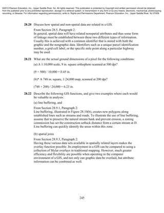 245
28.20 Discuss how spatial and non-spatial data are related in a GIS.
From Section 28.5, Paragraph 2:
In general, spatial data will have related nonspatial attributes and thus some form
of linkage must be established between these two different types of information.
Usually this is achieved with a common identifier that is stored with both the
graphic and the nongraphic data. Identifiers such as a unique parcel identification
number, a grid cell label, or the specific mile point along a particular highway
may be used.
28.21 What are the actual ground dimensions of a pixel for the following conditions:
(a) A 1:10,000 scale, 9 in. square orthophoto scanned at 500 dpi?
(9 × 500) / 10,000 = 0.45 in.
(b)* A 748 in. square, 1:24,000 map, scanned at 200 dpi?
(748 × 200) / 24,000 = 6.23 in.
28.22 Describe the following GIS functions, and give two examples where each would
be valuable in analysis:
(a) line buffering, and
From Section 28.9.1, Paragraph 2:
Line buffering, illustrated in Figure 28.10(b), creates new polygons along
established lines such as streams and roads. To illustrate the use of line buffering,
assume that to preserve the natural stream bank and prevent erosion, a zoning
commission has set the construction setback distance from a certain stream at D.
Line buffering can quickly identify the areas within this zone.
(b) spatial joins
From Section 28.9.3, Paragraph 2:
Having these various data sets available in spatially related layers makes the
overlay function possible. Its employment in a GIS can be compared to using a
collection of Mylar overlays in traditional mapping. However, much greater
efficiency and flexibility are possible when operating in the computer
environment of a GIS, and not only can graphic data be overlaid, but attribute
information can be combined as well.
©2012 Pearson Education, Inc., Upper Saddle River, NJ. All rights reserved. This publication is protected by Copyright and written permission should be obtained
from the publisher prior to any prohibited reproduction, storage in a retrieval system, or transmission in any form or by any means, electronic, mechanical, photocopying,
recording, or likewise. For information regarding permission(s), write to: Rights and Permissions Department, Pearson Education, Inc., Upper Saddle River, NJ 07458.
 