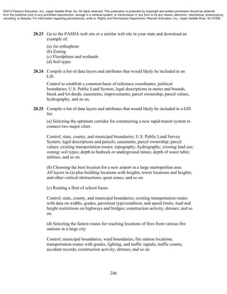 246
28.23 Go to the PASDA web site or a similar web site in your state and download an
example of:
(a) An orthophoto
(b) Zoning
(c) Floodplains and wetlands
(d) Soil types
28.24 Compile a list of data layers and attributes that would likely be included in an
LIS.
Control to establish a common basis of reference coordinates; political
boundaries; U.S. Public Land System, legal descriptions in metes and bounds,
block and lot deeds; easements; improvements; parcel ownership, parcel values,
hydrography, and so on.
28.25 Compile a list of data layers and attributes that would likely be included in a GIS
for:
(a) Selecting the optimum corridor for constructing a new rapid-transit system to
connect two major cities
Control; state, county, and municipal boundaries; U.S. Public Land Survey
System; legal descriptions and parcels; easements; parcel ownership; parcel
values; existing transportation routes; topography; hydrography; existing land use;
zoning; soil types; depth to bedrock or underground mines; depth of water table;
utilities; and so on.
(b) Choosing the best location for a new airport in a large metropolitan area
All layers in (a) plus building locations with heights; tower locations and heights;
and other vertical obstructions; quiet zones; and so on.
(c) Routing a fleet of school buses
Control; state, county, and municipal boundaries; existing transportation routes
with data on widths, grades, pavement type/condition, and speed limits; load and
height restrictions on highways and bridges; construction activity; detours; and so
on.
(d) Selecting the fastest routes for reaching locations of fires from various fire
stations in a large city
Control; municipal boundaries; ward boundaries; fire station locations;
transportation routes with grades, lighting, and traffic signals; traffic counts;
accident records; construction activity; detours; and so on.
©2012 Pearson Education, Inc., Upper Saddle River, NJ. All rights reserved. This publication is protected by Copyright and written permission should be obtained
from the publisher prior to any prohibited reproduction, storage in a retrieval system, or transmission in any form or by any means, electronic, mechanical, photocopying,
recording, or likewise. For information regarding permission(s), write to: Rights and Permissions Department, Pearson Education, Inc., Upper Saddle River, NJ 07458.
 