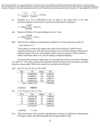 25
1.5 8
15.6 km
0.0675 0.0675
K   
4.9 Readings on a line of differential levels are taken to the nearest 0.01 ft. For what
maximum distance can the Earth’s curvature and refraction be neglected?
0.005
1000 492.7 ft
0.0206
F  
4.10 Similar to Problem 4.9 except readings are to the 3 mm.
0.0015
1000 149 m
0.0675
m  
4.11 Describe how readings are determined in a digital level when using a bar coded rod.
From Section 4.11:
"At the press of a button, the image of bar codes in the telescope’s field of view is
captured and processed. This processing consists of an on-board computer comparing the
captured image to the rod’s entire pattern, which is stored in memory. When a match is
found, which takes about 4 sec, the rod reading is displayed digitally."
Successive plus and minus sights taken on a downhill line of levels are listed in Problems
4.12 and 4.13. The values represent the horizontal distances between the instrument and either
the plus or minus sights. What error results from curvature and refraction?
4.12* 20, 225; 50, 195; 40, 135; 30, 250 ft.
Plus CR Minus CR
20 0.00000824 225 0.001043
50 0.0000515 195 0.000783
40 0.00003296 135 0.000375
30 0.00001854 250 0.001288
Sum 0.00011124 0.003489
Combined −0.003 ft
4.13 5, 75; 10, 60; 10, 55; 15, 70 m.
Plus CR Minus CR
5 1.6875E-06 75 0.00038
10 0.00000675 60 0.000243
10 0.00000675 55 0.000204
15 1.5188E-05 70 0.000331
3.0375E-05 0.001158
Combined −1.1 mm
4.14 What error results if the curvature and refraction correction is neglected in trigonometric
leveling for sights: (a) 3000 ft long (b) 500 m long (c) 5000 ft long?
©2012 Pearson Education, Inc., Upper Saddle River, NJ. All rights reserved. This publication is protected by Copyright and written permission should be obtained
from the publisher prior to any prohibited reproduction, storage in a retrieval system, or transmission in any form or by any means, electronic, mechanical, photocopying,
recording, or likewise. For information regarding permission(s), write to: Rights and Permissions Department, Pearson Education, Inc., Upper Saddle River, NJ 07458.
 