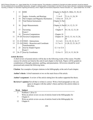 250
7 12 EDM Chapter 6, Part
2
6.25, 28(b), 33, 38, 43
13 Angles, Azimuths, and Bearings 7.1 to 9 7.3, 6, 11, 24, 39
8 14 The Compass and Magnetic Declination 7.10 to 16 7.31, 37
15 Total Station Instruments Chapter 8, Part
1
–
9 16 Angle Measurements Chapter 8, Part
2
8.2, 4, 12, 21, 35
17 Traversing Chapter 9 9.5, 10, 12, 13, 24
10 – Exam 2
18 Traverse Computations Chapter 10
11 19–20 Traverse Computations Chapter 10 10.12, 13, 14, 15, 24,
25
12 21–22 COGO – Intersections 11.1 to 6 11.4, 10, 12, 16, 17
13 23–24 COGO – Resection and Coordinate
Transformations
11.7 to 11 11.20, 22, 23, 24, 27
14 25 Area by Simple Figures 12. 1 to 12.4 –
– Exam 3 – –
15 26–27 Area by Coordinates 12.4 to 11 12.2, 4, 13, 24, 26
Article Reviews
A short review of journal articles will be due in the following weeks of the course. Possible
sources for articles are listed at the end of each chapter in the book. Papers will be graded on
completeness of thought, grammar, spelling, and punctuation. All reviews should be word
processed and contain the following items.
Citation: See examples of proper citations in the bibliography at the end of each chapter.
Author’s thesis: A brief statement or two on the main focus of the article.
Author’s argument: A review of the article stating how the author supported the thesis.
Reviewer’s opinion:Not all that is written is correct. Write a brief paragraph on why you
agree or disagree with the author’s thesis and how this article relates to
this class.
Week Subject
2 Problems 1.20 or 21
7
Write an article review on one of articles listed in the bibliography for
Chapter 4.
12
Write an article review on one of articles listed in the bibliography for
Chapter 8.
©2012 Pearson Education, Inc., Upper Saddle River, NJ. All rights reserved. This publication is protected by Copyright and written permission should be obtained
from the publisher prior to any prohibited reproduction, storage in a retrieval system, or transmission in any form or by any means, electronic, mechanical, photocopying,
recording, or likewise. For information regarding permission(s), write to: Rights and Permissions Department, Pearson Education, Inc., Upper Saddle River, NJ 07458.
 