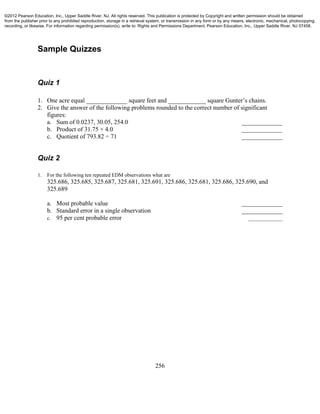 256
Sample Quizzes
Quiz 1
1. One acre equal _____________ square feet and ____________ square Gunter’s chains.
2. Give the answer of the following problems rounded to the correct number of significant
figures:
a. Sum of 0.0237, 30.05, 254.0 _____________
b. Product of 31.75 × 4.0 _____________
c. Quotient of 793.82 ÷ 71 _____________
Quiz 2
1. For the following ten repeated EDM observations what are
325.686, 325.685, 325.687, 325.681, 325.691, 325.686, 325.681, 325.686, 325.690, and
325.689
a. Most probable value _____________
b. Standard error in a single observation _____________
c. 95 per cent probable error _____________
©2012 Pearson Education, Inc., Upper Saddle River, NJ. All rights reserved. This publication is protected by Copyright and written permission should be obtained
from the publisher prior to any prohibited reproduction, storage in a retrieval system, or transmission in any form or by any means, electronic, mechanical, photocopying,
recording, or likewise. For information regarding permission(s), write to: Rights and Permissions Department, Pearson Education, Inc., Upper Saddle River, NJ 07458.
 
