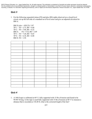 257
Quiz 3
1. For the following sequential minus (FS) and plus (BS) sights observed on a closed level
circuit, set up the left-side of a standard set of level notes and give an adjusted elevation for
BM A.
BM X (elev = 850.25): 3.87
TP 1: FS = 3.73, BS = 6.80
TP 2: FS = 7.04, BS = 6.22
BM A: FS = 9.16, BS = 3.49
TP 3: FS = 7.20, BS = 8.65
TP 4: FS = 6.38, BS = 6.00
BM X FS = 1.58
Quiz 4
1. A 100-ft tape is calibrated at 68° F, fully supported with 15 lbs of tension and found to be
99.987 ft long. Is this tape is used fully supported with 15 lbs of tension at 86° F to measure a
distance that is recorded as 136.48 ft, what is the corrected length of the line?
©2012 Pearson Education, Inc., Upper Saddle River, NJ. All rights reserved. This publication is protected by Copyright and written permission should be obtained
from the publisher prior to any prohibited reproduction, storage in a retrieval system, or transmission in any form or by any means, electronic, mechanical, photocopying,
recording, or likewise. For information regarding permission(s), write to: Rights and Permissions Department, Pearson Education, Inc., Upper Saddle River, NJ 07458.
 
