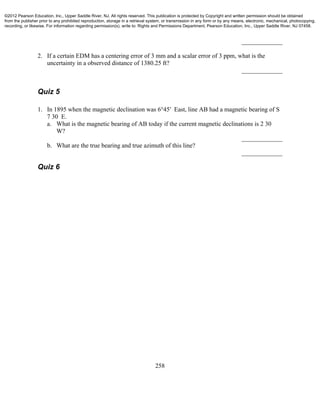 258
_____________
2. If a certain EDM has a centering error of 3 mm and a scalar error of 3 ppm, what is the
uncertainty in a observed distance of 1380.25 ft?
_____________
Quiz 5
1. In 1895 when the magnetic declination was 6°45′ East, line AB had a magnetic bearing of S
7 30 E.
a. What is the magnetic bearing of AB today if the current magnetic declinations is 2 30
W?
_____________
b. What are the true bearing and true azimuth of this line?
_____________
Quiz 6
©2012 Pearson Education, Inc., Upper Saddle River, NJ. All rights reserved. This publication is protected by Copyright and written permission should be obtained
from the publisher prior to any prohibited reproduction, storage in a retrieval system, or transmission in any form or by any means, electronic, mechanical, photocopying,
recording, or likewise. For information regarding permission(s), write to: Rights and Permissions Department, Pearson Education, Inc., Upper Saddle River, NJ 07458.
 