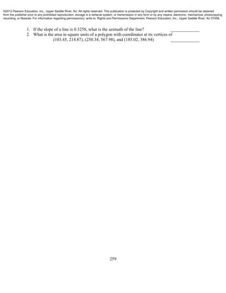259
1. If the slope of a line is 0.3258, what is the azimuth of the line? _____________
2. What is the area in square units of a polygon with coordinates at its vertices of
(103.45, 214.87), (250.34, 567.98), and (185.02, 386.94) _____________
©2012 Pearson Education, Inc., Upper Saddle River, NJ. All rights reserved. This publication is protected by Copyright and written permission should be obtained
from the publisher prior to any prohibited reproduction, storage in a retrieval system, or transmission in any form or by any means, electronic, mechanical, photocopying,
recording, or likewise. For information regarding permission(s), write to: Rights and Permissions Department, Pearson Education, Inc., Upper Saddle River, NJ 07458.
 