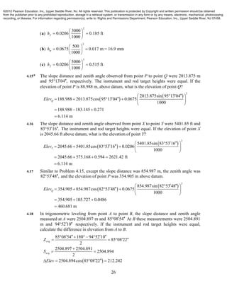 26
(a)
2
3000
0.0206 0.185 ft
1000
fh
 
  
 
(b)
2
500
0.0675 0.017 m = 16.9 mm
1000
mh
 
  
 
(c)
2
5000
0.0206 0.515 ft
1000
fh
 
  
 
4.15* The slope distance and zenith angle observed from point P to point Q were 2013.875 m
and 95 13 04 ,  respectively. The instrument and rod target heights were equal. If the
elevation of point P is 88.988 m, above datum, what is the elevation of point Q?
 
 
2
2013.875sin 95 13 04
188.988 2013.875cos 95 13 04 0.0675
1000
188.988 183.145 0.271
6.114 m
QElev
  
      
 
  

4.16 The slope distance and zenith angle observed from point X to point Y were 5401.85 ft and
83 53 16 .  The instrument and rod target heights were equal. If the elevation of point X
is 2045.66 ft above datum, what is the elevation of point Y?
 
 
2
5401.85sin 83 53 16
2045.66 5401.85cos 83 53 16 0.0206
1000
2045.66 575.168 0.594 2621.42 ft
6.114 m
YElev
  
      
 
   

4.17 Similar to Problem 4.15, except the slope distance was 854.987 m, the zenith angle was
82 53 48 ,  and the elevation of point P was 354.905 m above datum.
 
 
2
854.987sin 82 53 48
354.905 854.987cos 82 53 48 0.0675
1000
354.905 105.727 0.0486
460.681 m
QElev
  
      
 
  

4.18 In trigonometric leveling from point A to point B, the slope distance and zenith angle
measured at A were 2504.897 m and 85 08 54  At B these measurements were 2504.891
m and 94 52 10  respectively. If the instrument and rod target heights were equal,
calculate the difference in elevation from A to B.
 
85 08 54 180 94 52 10
85 08 22
2
2504.897 2504.891
2504.894
2
2504.894cos 85 08 22 212.242
avg
avg
Z
S
Elev
       
   

 
    
©2012 Pearson Education, Inc., Upper Saddle River, NJ. All rights reserved. This publication is protected by Copyright and written permission should be obtained
from the publisher prior to any prohibited reproduction, storage in a retrieval system, or transmission in any form or by any means, electronic, mechanical, photocopying,
recording, or likewise. For information regarding permission(s), write to: Rights and Permissions Department, Pearson Education, Inc., Upper Saddle River, NJ 07458.
 