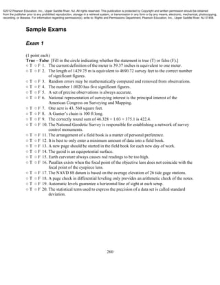 260
Sample Exams
Exam 1
(1 point each)
True – False [Fill in the circle indicating whether the statement is true (T) or false (F).]
○ T ○ F 1. The current definition of the meter is 39.37 inches is equivalent to one meter.
○ T ○ F 2. The length of 1429.75 m is equivalent to 4690.72 survey feet to the correct number
of significant figures.
○ T ○ F 3. Random errors may be mathematically computed and removed from observations.
○ T ○ F 4. The number 1.0020 has five significant figures.
○ T ○ F 5. A set of precise observations is always accurate.
○ T ○ F 6. National representation of surveying interest is the principal interest of the
American Congress on Surveying and Mapping.
○ T ○ F 7. One acre is 43, 560 square feet.
○ T ○ F 8. A Gunter’s chain is 100 ft long.
○ T ○ F 9. The correctly round sum of 46.328 + 1.03 + 375.1 is 422.4.
○ T ○ F 10. The National Geodetic Survey is responsible for establishing a network of survey
control monuments.
○ T ○ F 11. The arrangement of a field book is a matter of personal preference.
○ T ○ F 12. It is best to only enter a minimum amount of data into a field book.
○ T ○ F 13. A new page should be started in the field book for each new day of work.
○ T ○ F 14. The geoid is an equipotential surface.
○ T ○ F 15. Earth curvature always causes rod readings to be too high.
○ T ○ F 16. Parallax exists when the focal point of the objective lens does not coincide with the
focal point of the eyepiece lens.
○ T ○ F 17. The NAVD 88 datum is based on the average elevation of 26 tide gage stations.
○ T ○ F 18. A page check in differential leveling only provides an arithmetic check of the notes.
○ T ○ F 19. Automatic levels guarantee a horizontal line of sight at each setup.
○ T ○ F 20. The statistical term used to express the precision of a data set is called standard
deviation.
©2012 Pearson Education, Inc., Upper Saddle River, NJ. All rights reserved. This publication is protected by Copyright and written permission should be obtained
from the publisher prior to any prohibited reproduction, storage in a retrieval system, or transmission in any form or by any means, electronic, mechanical, photocopying,
recording, or likewise. For information regarding permission(s), write to: Rights and Permissions Department, Pearson Education, Inc., Upper Saddle River, NJ 07458.
 