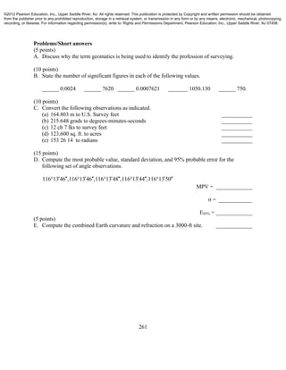 261
Problems/Short answers
(5 points)
A. Discuss why the term geomatics is being used to identify the profession of surveying.
(10 points)
B. State the number of significant figures in each of the following values.
______ 0.0024 ______ 7620 ______ 0.0007621 _______ 1050.130 ______ 750.
(10 points)
C. Convert the following observations as indicated.
(a) 164.803 m to U.S. Survey feet ___________
(b) 215.648 grads to degrees-minutes-seconds ___________
(c) 12 ch 7 lks to survey feet ___________
(d) 123,600 sq. ft. to acres ___________
(e) 153 26 14 to radians ___________
(15 points)
D. Compute the most probable value, standard deviation, and 95% probable error for the
following set of angle observations.
116°13 46 ,116°13 46 ,116°13 48 ,116 13 44 ,116 13 50          
MPV = _____________
σ = ____________
E95% = _____________
(5 points)
E. Compute the combined Earth curvature and refraction on a 3000-ft site. _____________
©2012 Pearson Education, Inc., Upper Saddle River, NJ. All rights reserved. This publication is protected by Copyright and written permission should be obtained
from the publisher prior to any prohibited reproduction, storage in a retrieval system, or transmission in any form or by any means, electronic, mechanical, photocopying,
recording, or likewise. For information regarding permission(s), write to: Rights and Permissions Department, Pearson Education, Inc., Upper Saddle River, NJ 07458.
 