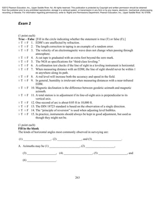 263
Exam 2
(1 point each)
True – False [Fill in the circle indicating whether the statement is true (T) or false (F).]
○ T ○ F 1. EDM’s are unaffected by refraction.
○ T ○ F 2. The length correction in taping is an example of a random error.
○ T ○ F 3. The velocity of an electromagnetic wave does not change when passing through
atmosphere.
○ T ○ F 4. A cut tape is graduated with an extra foot beyond the zero mark.
○ T ○ F 5. The NGS as specifications for “third-class leveling.”
○ T ○ F 6. A collimation test checks if the line of sight in a leveling instrument is horizontal.
○ T ○ F 7. When measuring distance with an EDM, the line of sight should never be within 1
m anywhere along its path.
○ T ○ F 8. A rod level will increase both the accuracy and speed in the field.
○ T ○ F 9. In general, humidity is irrelevant when measuring distances with a near-infrared
EDM.
○ T ○ F 10. Magnetic declination is the difference between geodetic azimuth and magnetic
azimuth.
○ T ○ F 11. A total station is in adjustment if its line-of-sight axis is perpendicular to its
vertical axis.
○ T ○ F 12. One-second of arc is about 0.05 ft in 10,000 ft.
○ T ○ F 13. The DIN 18723 standard is based on the observation of a single direction.
○ T ○ F 14. The “principle of reversion” is used when adjusting level bubbles.
○ T ○ F 15. In practice, instruments should always be kept in good adjustment, but used as
though they might not be.
(1 point each)
Fill in the blank
The kinds of horizontal angles most commonly observed in surveying are:
(1) __________________, (2) ________________, and (3) ___________________.
A. Azimuths may be (1) ____________________, (2) ___________________,
(3) ___________________, (4) ___________________, (5) ___________________, and
(6) ___________________.
©2012 Pearson Education, Inc., Upper Saddle River, NJ. All rights reserved. This publication is protected by Copyright and written permission should be obtained
from the publisher prior to any prohibited reproduction, storage in a retrieval system, or transmission in any form or by any means, electronic, mechanical, photocopying,
recording, or likewise. For information regarding permission(s), write to: Rights and Permissions Department, Pearson Education, Inc., Upper Saddle River, NJ 07458.
 