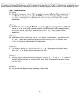 264
Short Answer Problems
(10 points)
B. A distance is measured with an EDM having the instrument/reflector offset constant set to 0
mm. The slope distance is reported as 2435.672 m with a zenith angle reading of 93 34 05 . 
The offset is later determined to be 23 mm. What is the correct horizontal distance for this
observation?
_______________
(10 points)
C. A 100-ft steel tape has a length 99.987 ft when fully supported at a temperature of 68° F and
tension of 10-lbs. What is the corrected length of a measured by this fully-supported tape if
the recorded length, temperature and tension are 83.05 ft, 33° F, and 25 lbs of tension,
respectively.
(10 points)
D. A 867.89 ft distance is measured with an EDM that has a manufacturer’s specified accuracy
of 3 mm + 3 ppm. Both the instrument and target miscentering errors are assumed to be
±0.005 ft. What is the uncertainty in this observation?
______________
(10 points)
E. The magnetic bearing of a line in 1884 was N 23 15'W . The magnetic declination at this
times was 5 12 W. What is the true bearing of this line?
______________
(10 points)
F. A zenith angle was measured twice direct giving values of 92 14 26 and 92 14 28 , and twice
reversed yielding readings of 267 45 30 both times. What is the mean zenith angle, and the
indexing error?
______________
(10 points)
G. Discuss the field procedure used to prolong a line of sight.
©2012 Pearson Education, Inc., Upper Saddle River, NJ. All rights reserved. This publication is protected by Copyright and written permission should be obtained
from the publisher prior to any prohibited reproduction, storage in a retrieval system, or transmission in any form or by any means, electronic, mechanical, photocopying,
recording, or likewise. For information regarding permission(s), write to: Rights and Permissions Department, Pearson Education, Inc., Upper Saddle River, NJ 07458.
 