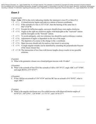 265
Exam 3
(1 point each)
True – False [Fill in the circle indicating whether the statement is true (T) or false (F).]
○ T ○ F 1. A closed traverse begins and ends at a station of known coordinates.
○ T ○ F 2. If the azimuth of a line is 272°15′26″, then the bearing of the same line is
S92°15′26″W.
○ T ○ F 3. Excepts for deflection angles, surveyors should always turn angles clockwise.
○ T ○ F 4. Angles to the right are clockwise angles with backsights at the “rearward” station
and the foresights on the “forward” station.
○ T ○ F 5. To avoid ambiguity, only two reference ties should be used to reference a station.
○ T ○ F 6. Adjustment of angles is dependent on the size of the angle.
○ T ○ F 7. The departure of a course is the change in the x coordinate.
○ T ○ F 8. Open traverses should only be used as a last resort in surveying.
○ T ○ F 9. A single angular mistake can be identified by extending the perpendicular bisector
of the linear closure line.
○ T ○ F 10. The intersection of two lines with known lengths always results in two possible
solutions.
(5 points)
A. What is the geometric closure on a closed polygon traverse with 18 sides? _____________
(10 points)
B. What is the azimuth of line CD if the azimuth of AB is 105°39′12″, angle ABC is 67°35′08″,
and angle BCD is 275°10′15″?
_____________
(10 points)
C. If line AB has an azimuth of 156°14′34″ and line BC has an azimuth of 41°56′42″, what is
angle ABC?
_____________
(5 points)
D. What is the angular misclosure on a five-sided traverse with observed interior angles of
83°07′23″, 105°23′01″, 124°56′48″, 111°51′31″, and 114°41′27″?
_____________
©2012 Pearson Education, Inc., Upper Saddle River, NJ. All rights reserved. This publication is protected by Copyright and written permission should be obtained
from the publisher prior to any prohibited reproduction, storage in a retrieval system, or transmission in any form or by any means, electronic, mechanical, photocopying,
recording, or likewise. For information regarding permission(s), write to: Rights and Permissions Department, Pearson Education, Inc., Upper Saddle River, NJ 07458.
 