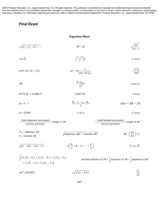 267
Final Exam
Equation Sheet
2 2 2
a b cE E E     M M
2
1n



E n
l l
L
l
 
  
cosL 
5
10.65 10 ( )T T L
 
 1 6
( )
29 10
L
P P
A


2 3
2
124
Sw L
P

R
2 DINE
n

tan ( )v
2 2
0.574 0.0206M F 2
0.0675 K sinS 
hi V r 
2
B A B AR r r R  
Elev + BS − FS
( 2)180n   sinL  cosL 
(total departure misclosure)
length of
traverse perimeter
AB 
(total latitude misclosure)
length of
traverse perimeter
AB 
departure
latitude
A
A
X AB
Y AB


2 2
(departure ) (latitude )AB AB 1
tan
X
C
Y
  
 
 
( )( )( )s s a s b s c   0
1 2
2 2
nh h
b h h
 
    
 
 2SS  
1
[ ( ) ( ) ( )
2
( ) ( )]
A E B B A C C B D
D C E E D A
X Y Y X Y Y X Y Y
X Y Y X Y Y
    
   
1 1
meridian distance of departure of departure of
2 2
AB AB BC 
2
( 360 )R    2 2 2 2
b aA E B E 
E
n
©2012 Pearson Education, Inc., Upper Saddle River, NJ. All rights reserved. This publication is protected by Copyright and written permission should be obtained
from the publisher prior to any prohibited reproduction, storage in a retrieval system, or transmission in any form or by any means, electronic, mechanical, photocopying,
recording, or likewise. For information regarding permission(s), write to: Rights and Permissions Department, Pearson Education, Inc., Upper Saddle River, NJ 07458.
 