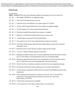 268
Final Exam
(1 point each)
TRUE - FALSE [Fill in the circle indicating whether the statement is true (T) or false (F).]
❍T ❍F 1. The number 768,000 has six significant digits.
❍T ❍F 2. There are 45,360 square feet in one acre.
❍T ❍F 3. Using the survey foot definition, one meter equals 39.37 inches.
❍T ❍F 4. 24 times 360.01 equals 8640 to the correct number of significant digits.
❍T ❍F 5. 78.149 is equal to 78.2 when round to the tenths place.
❍T ❍F 6. Field notes should be discarded when a project is complete.
❍T ❍F 7. Sketches in a field book should be drawn to an accurate scale.
❍T ❍F 8. A zenith angle is measured in the horizontal plane.
❍T ❍F 9. The sensitivity of a level vial is determined by its radius of curvature.
❍T ❍F 10. In leveling, balancing plus sight and minus sight distances corrects for instrument
collimation errors.
❍T ❍F 11. Refraction always causes the line of sight to appear to be too high.
❍T ❍F 12. "Accuracy" denotes absolute nearness to the truth.
❍T ❍F 13. Bringing the bubble halfway back to center compensates for the fact that the vertical
axis of a total station is not perpendicular to the axis of the plate bubble.
❍T ❍F 14. Measuring angles both direct and reverse compensates for the fact that the vertical
axis in a total station may not be perpendicular to the horizontal axis.
❍T ❍F 15. Under a fixed set of conditions, random errors have the same magnitude and sign.
❍T ❍F 16. Waving the rod during leveling compensates for curvature and refraction.
❍T ❍F 17. A slope distance measured by EDM must be corrected for atmospheric pressure and
temperature.
❍T ❍F 18. Three repeated measurements for a distance are 395.28, 395.27, and 395.29 ft.,
respectively. These measurements are precise when the true value of the
measurement is 395.95 ft.
❍T ❍F 19. Vertical lines at all locations are parallel.
❍T ❍F 20. A ten second level vial is more sensitive than a two second vial.
©2012 Pearson Education, Inc., Upper Saddle River, NJ. All rights reserved. This publication is protected by Copyright and written permission should be obtained
from the publisher prior to any prohibited reproduction, storage in a retrieval system, or transmission in any form or by any means, electronic, mechanical, photocopying,
recording, or likewise. For information regarding permission(s), write to: Rights and Permissions Department, Pearson Education, Inc., Upper Saddle River, NJ 07458.
 